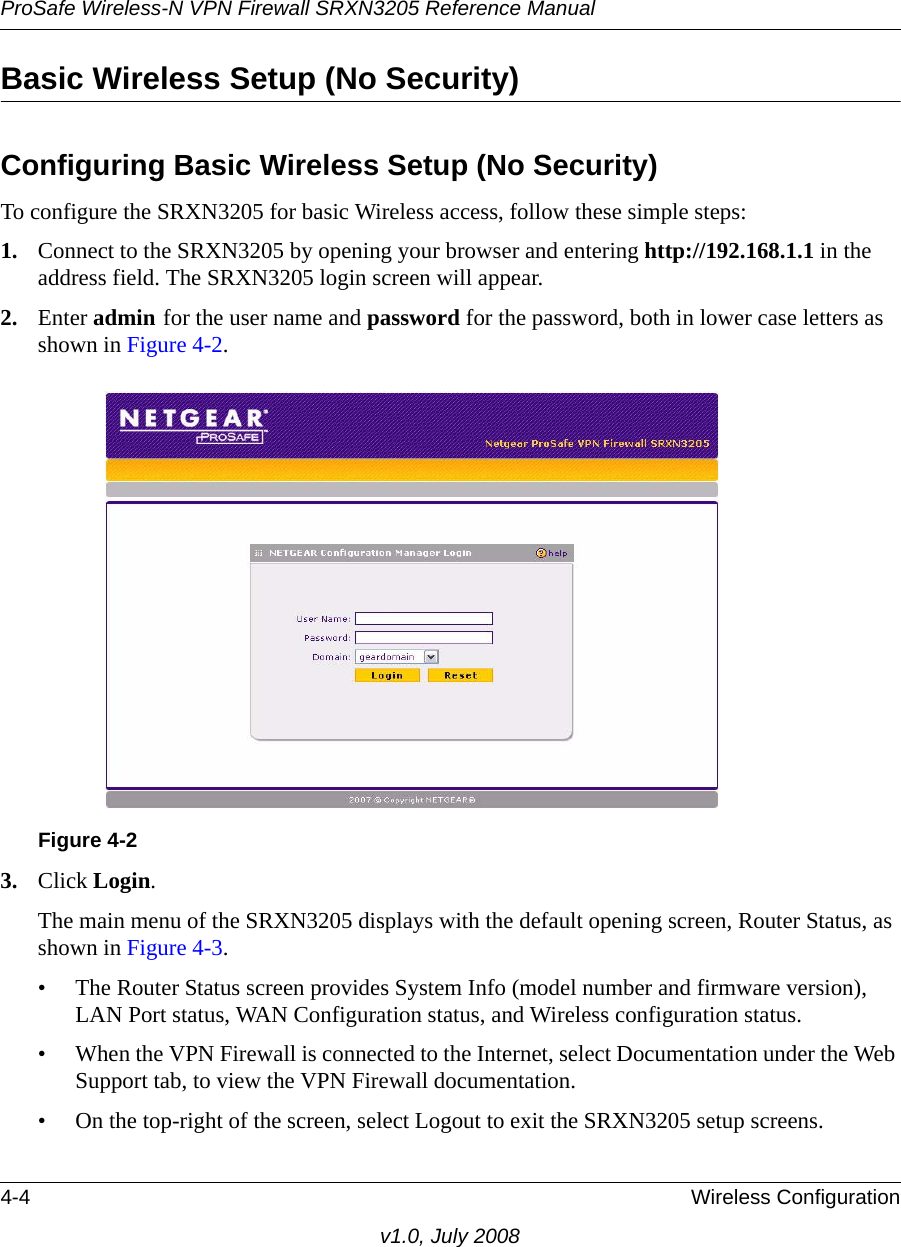 ProSafe Wireless-N VPN Firewall SRXN3205 Reference Manual4-4 Wireless Configurationv1.0, July 2008Basic Wireless Setup (No Security)Configuring Basic Wireless Setup (No Security)To configure the SRXN3205 for basic Wireless access, follow these simple steps: 1. Connect to the SRXN3205 by opening your browser and entering http://192.168.1.1 in the address field. The SRXN3205 login screen will appear.2. Enter admin for the user name and password for the password, both in lower case letters as shown in Figure 4-2.3. Click Login. The main menu of the SRXN3205 displays with the default opening screen, Router Status, as shown in Figure 4-3.• The Router Status screen provides System Info (model number and firmware version), LAN Port status, WAN Configuration status, and Wireless configuration status.• When the VPN Firewall is connected to the Internet, select Documentation under the Web Support tab, to view the VPN Firewall documentation.• On the top-right of the screen, select Logout to exit the SRXN3205 setup screens. Figure 4-2