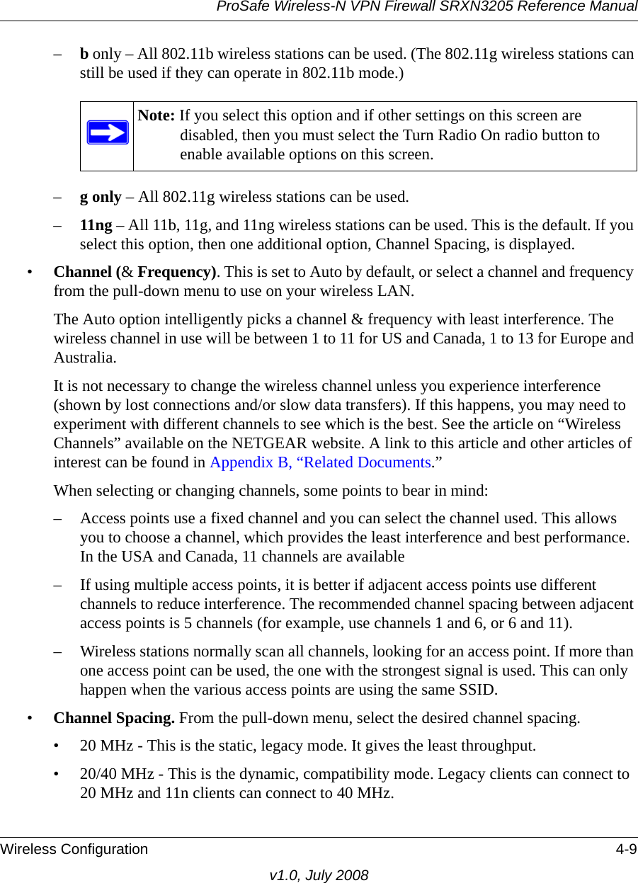 ProSafe Wireless-N VPN Firewall SRXN3205 Reference ManualWireless Configuration 4-9v1.0, July 2008–b only – All 802.11b wireless stations can be used. (The 802.11g wireless stations can still be used if they can operate in 802.11b mode.)–g only – All 802.11g wireless stations can be used.–11ng – All 11b, 11g, and 11ng wireless stations can be used. This is the default. If you select this option, then one additional option, Channel Spacing, is displayed.•Channel (&amp; Frequency). This is set to Auto by default, or select a channel and frequency from the pull-down menu to use on your wireless LAN. The Auto option intelligently picks a channel &amp; frequency with least interference. The wireless channel in use will be between 1 to 11 for US and Canada, 1 to 13 for Europe and Australia. It is not necessary to change the wireless channel unless you experience interference (shown by lost connections and/or slow data transfers). If this happens, you may need to experiment with different channels to see which is the best. See the article on “Wireless Channels” available on the NETGEAR website. A link to this article and other articles of interest can be found in Appendix B, “Related Documents.” When selecting or changing channels, some points to bear in mind: – Access points use a fixed channel and you can select the channel used. This allows you to choose a channel, which provides the least interference and best performance. In the USA and Canada, 11 channels are available – If using multiple access points, it is better if adjacent access points use different channels to reduce interference. The recommended channel spacing between adjacent access points is 5 channels (for example, use channels 1 and 6, or 6 and 11).– Wireless stations normally scan all channels, looking for an access point. If more than one access point can be used, the one with the strongest signal is used. This can only happen when the various access points are using the same SSID.•Channel Spacing. From the pull-down menu, select the desired channel spacing.• 20 MHz - This is the static, legacy mode. It gives the least throughput.• 20/40 MHz - This is the dynamic, compatibility mode. Legacy clients can connect to 20 MHz and 11n clients can connect to 40 MHz.Note: If you select this option and if other settings on this screen are disabled, then you must select the Turn Radio On radio button to enable available options on this screen.
