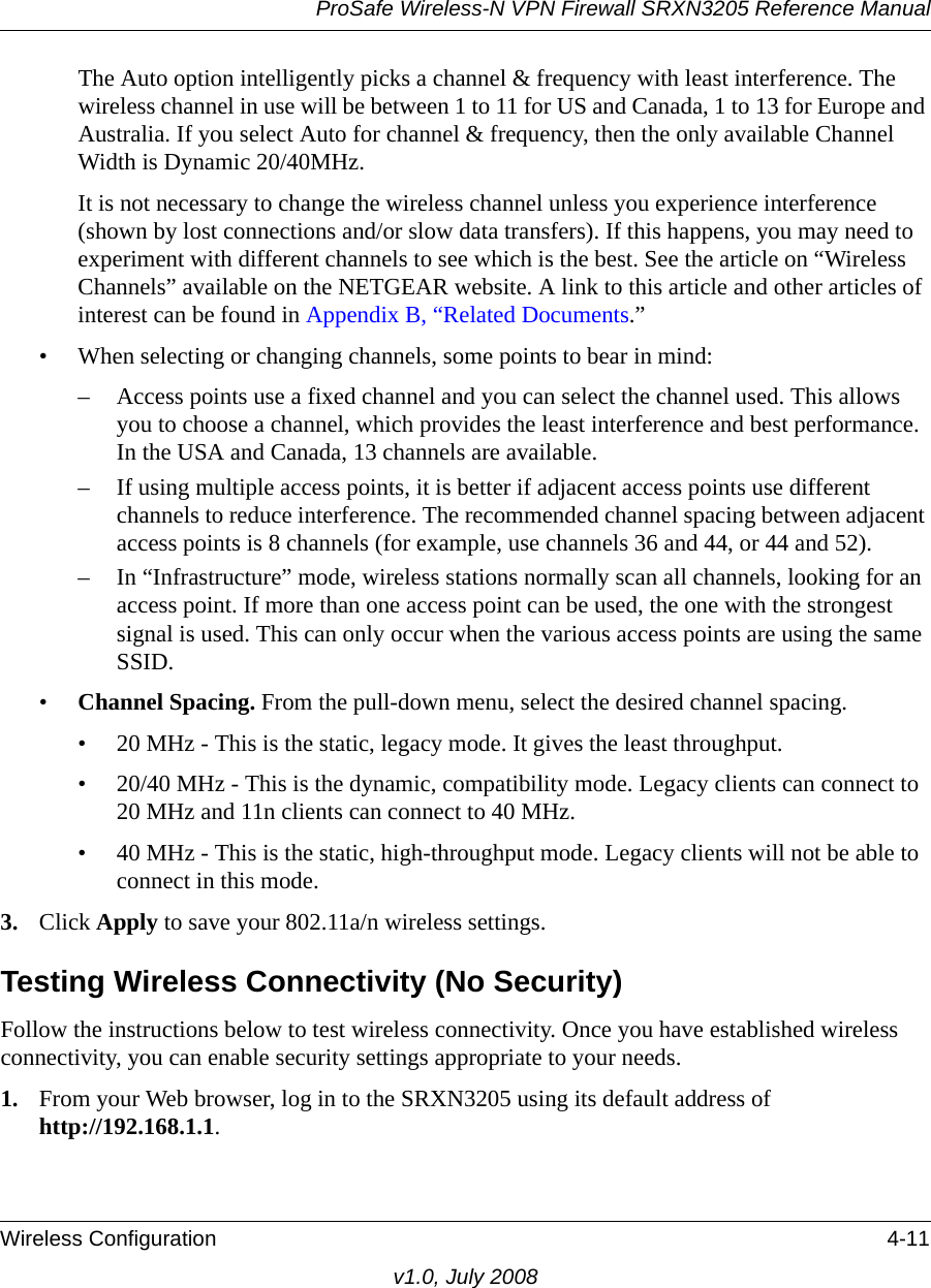 ProSafe Wireless-N VPN Firewall SRXN3205 Reference ManualWireless Configuration 4-11v1.0, July 2008The Auto option intelligently picks a channel &amp; frequency with least interference. The wireless channel in use will be between 1 to 11 for US and Canada, 1 to 13 for Europe and Australia. If you select Auto for channel &amp; frequency, then the only available Channel Width is Dynamic 20/40MHz.It is not necessary to change the wireless channel unless you experience interference (shown by lost connections and/or slow data transfers). If this happens, you may need to experiment with different channels to see which is the best. See the article on “Wireless Channels” available on the NETGEAR website. A link to this article and other articles of interest can be found in Appendix B, “Related Documents.” • When selecting or changing channels, some points to bear in mind:– Access points use a fixed channel and you can select the channel used. This allows you to choose a channel, which provides the least interference and best performance. In the USA and Canada, 13 channels are available. – If using multiple access points, it is better if adjacent access points use different channels to reduce interference. The recommended channel spacing between adjacent access points is 8 channels (for example, use channels 36 and 44, or 44 and 52).– In “Infrastructure” mode, wireless stations normally scan all channels, looking for an access point. If more than one access point can be used, the one with the strongest signal is used. This can only occur when the various access points are using the same SSID.•Channel Spacing. From the pull-down menu, select the desired channel spacing.• 20 MHz - This is the static, legacy mode. It gives the least throughput.• 20/40 MHz - This is the dynamic, compatibility mode. Legacy clients can connect to 20 MHz and 11n clients can connect to 40 MHz.• 40 MHz - This is the static, high-throughput mode. Legacy clients will not be able to connect in this mode.3. Click Apply to save your 802.11a/n wireless settings.Testing Wireless Connectivity (No Security)Follow the instructions below to test wireless connectivity. Once you have established wireless connectivity, you can enable security settings appropriate to your needs.1. From your Web browser, log in to the SRXN3205 using its default address of http://192.168.1.1. 