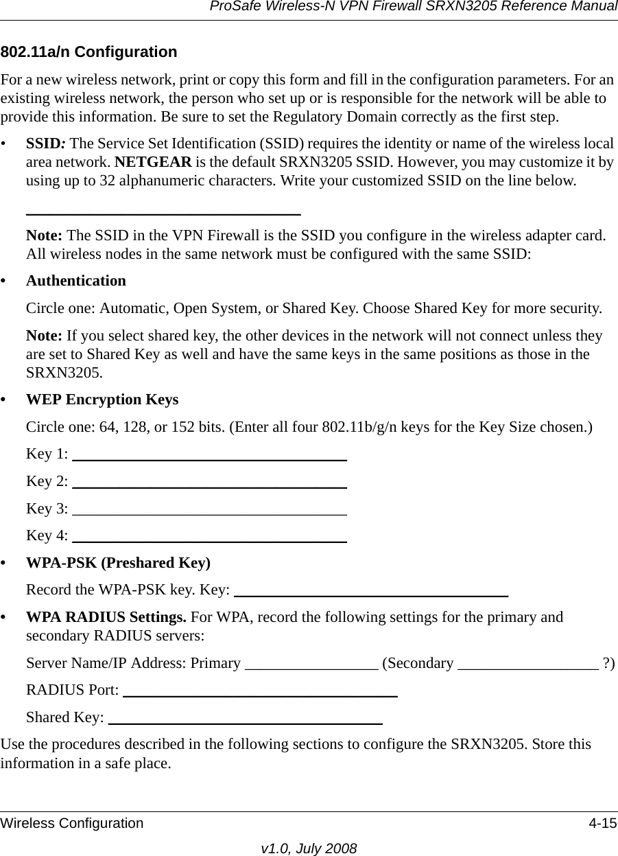 ProSafe Wireless-N VPN Firewall SRXN3205 Reference ManualWireless Configuration 4-15v1.0, July 2008802.11a/n ConfigurationFor a new wireless network, print or copy this form and fill in the configuration parameters. For an existing wireless network, the person who set up or is responsible for the network will be able to provide this information. Be sure to set the Regulatory Domain correctly as the first step.•SSID: The Service Set Identification (SSID) requires the identity or name of the wireless local area network. NETGEAR is the default SRXN3205 SSID. However, you may customize it by using up to 32 alphanumeric characters. Write your customized SSID on the line below. ___________________________________ Note: The SSID in the VPN Firewall is the SSID you configure in the wireless adapter card. All wireless nodes in the same network must be configured with the same SSID: • AuthenticationCircle one: Automatic, Open System, or Shared Key. Choose Shared Key for more security.Note: If you select shared key, the other devices in the network will not connect unless they are set to Shared Key as well and have the same keys in the same positions as those in the SRXN3205.• WEP Encryption KeysCircle one: 64, 128, or 152 bits. (Enter all four 802.11b/g/n keys for the Key Size chosen.) Key 1: ___________________________________ Key 2: ___________________________________ Key 3: ___________________________________ Key 4: ___________________________________ • WPA-PSK (Preshared Key)Record the WPA-PSK key. Key: ___________________________________ • WPA RADIUS Settings. For WPA, record the following settings for the primary and secondary RADIUS servers:Server Name/IP Address: Primary _________________ (Secondary __________________ ?)RADIUS Port: ___________________________________ Shared Key: ___________________________________ Use the procedures described in the following sections to configure the SRXN3205. Store this information in a safe place.