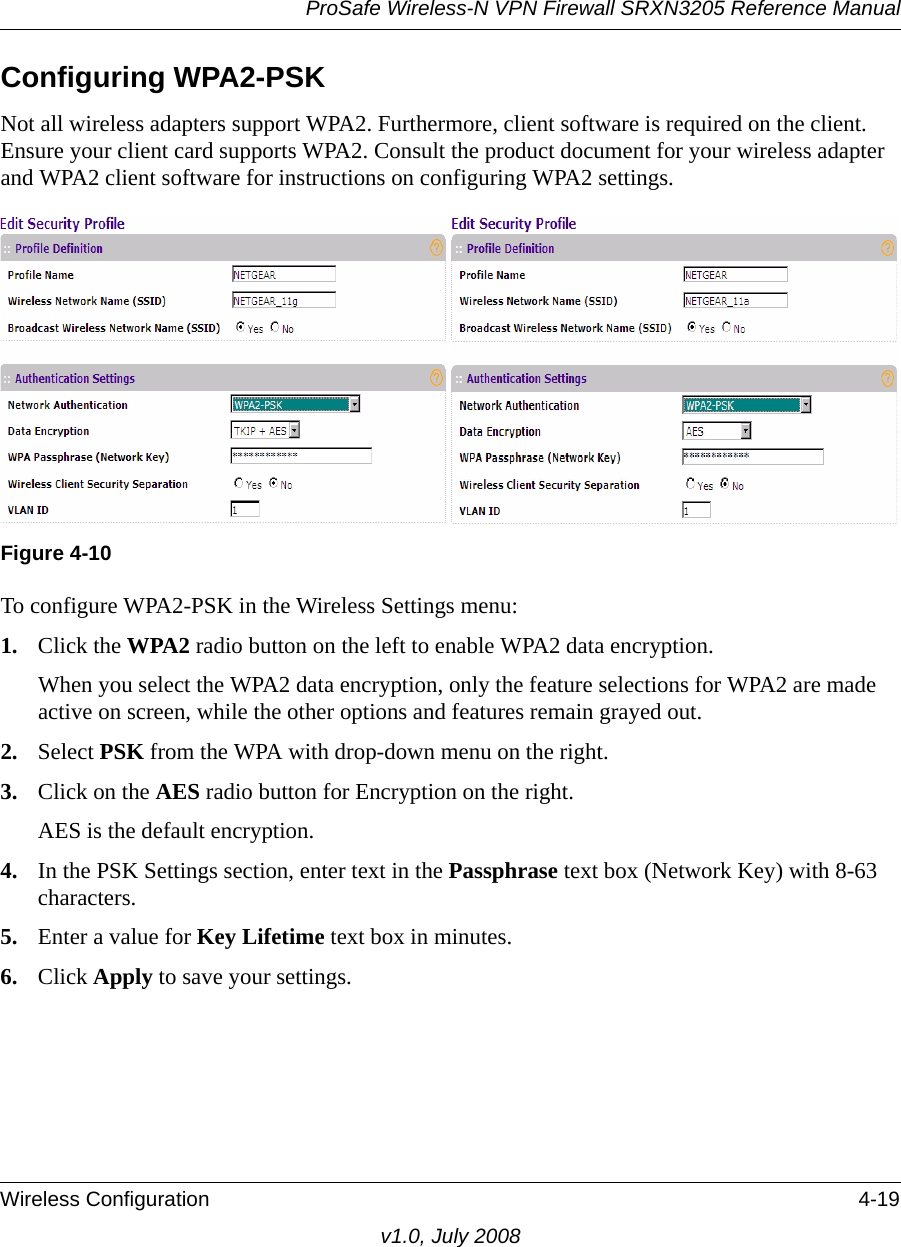 ProSafe Wireless-N VPN Firewall SRXN3205 Reference ManualWireless Configuration 4-19v1.0, July 2008Configuring WPA2-PSKNot all wireless adapters support WPA2. Furthermore, client software is required on the client. Ensure your client card supports WPA2. Consult the product document for your wireless adapter and WPA2 client software for instructions on configuring WPA2 settings.To configure WPA2-PSK in the Wireless Settings menu: 1. Click the WPA2 radio button on the left to enable WPA2 data encryption.When you select the WPA2 data encryption, only the feature selections for WPA2 are made active on screen, while the other options and features remain grayed out.2. Select PSK from the WPA with drop-down menu on the right.3. Click on the AES radio button for Encryption on the right.AES is the default encryption.4. In the PSK Settings section, enter text in the Passphrase text box (Network Key) with 8-63 characters.5. Enter a value for Key Lifetime text box in minutes.6. Click Apply to save your settings.Figure 4-10