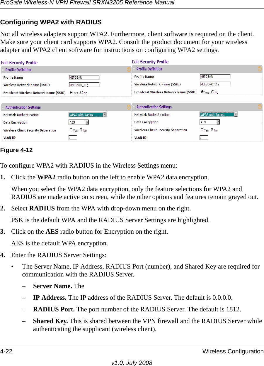 ProSafe Wireless-N VPN Firewall SRXN3205 Reference Manual4-22 Wireless Configurationv1.0, July 2008Configuring WPA2 with RADIUSNot all wireless adapters support WPA2. Furthermore, client software is required on the client. Make sure your client card supports WPA2. Consult the product document for your wireless adapter and WPA2 client software for instructions on configuring WPA2 settings.To configure WPA2 with RADIUS in the Wireless Settings menu:1. Click the WPA2 radio button on the left to enable WPA2 data encryption.When you select the WPA2 data encryption, only the feature selections for WPA2 and RADIUS are made active on screen, while the other options and features remain grayed out.2. Select RADIUS from the WPA with drop-down menu on the right.PSK is the default WPA and the RADIUS Server Settings are highlighted.3. Click on the AES radio button for Encryption on the right.AES is the default WPA encryption.4. Enter the RADIUS Server Settings:• The Server Name, IP Address, RADIUS Port (number), and Shared Key are required for communication with the RADIUS Server.–Server Name. The –IP Address. The IP address of the RADIUS Server. The default is 0.0.0.0.–RADIUS Port. The port number of the RADIUS Server. The default is 1812.–Shared Key. This is shared between the VPN firewall and the RADIUS Server while authenticating the supplicant (wireless client). Figure 4-12