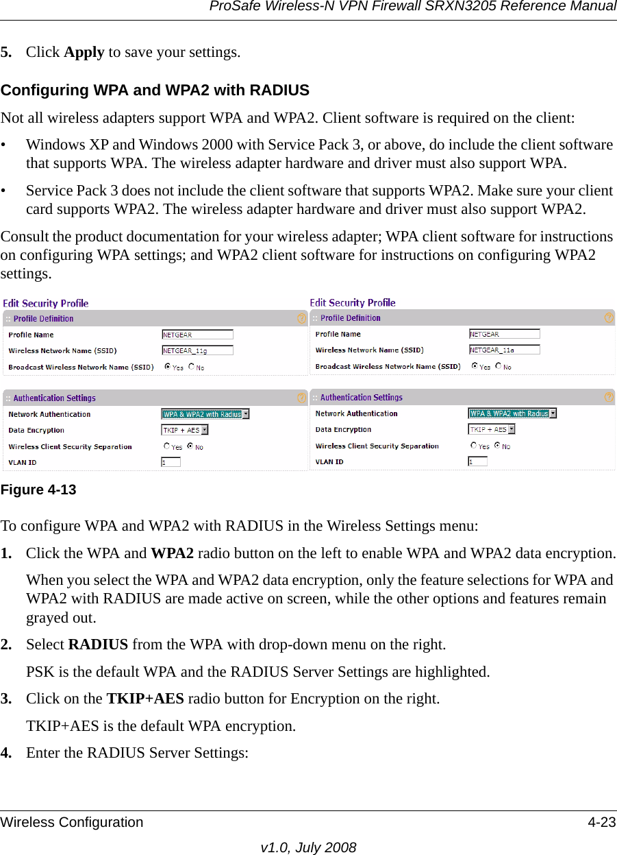 ProSafe Wireless-N VPN Firewall SRXN3205 Reference ManualWireless Configuration 4-23v1.0, July 20085. Click Apply to save your settings.Configuring WPA and WPA2 with RADIUSNot all wireless adapters support WPA and WPA2. Client software is required on the client:• Windows XP and Windows 2000 with Service Pack 3, or above, do include the client software that supports WPA. The wireless adapter hardware and driver must also support WPA. • Service Pack 3 does not include the client software that supports WPA2. Make sure your client card supports WPA2. The wireless adapter hardware and driver must also support WPA2.Consult the product documentation for your wireless adapter; WPA client software for instructions on configuring WPA settings; and WPA2 client software for instructions on configuring WPA2 settings.To configure WPA and WPA2 with RADIUS in the Wireless Settings menu:1. Click the WPA and WPA2 radio button on the left to enable WPA and WPA2 data encryption.When you select the WPA and WPA2 data encryption, only the feature selections for WPA and WPA2 with RADIUS are made active on screen, while the other options and features remain grayed out.2. Select RADIUS from the WPA with drop-down menu on the right.PSK is the default WPA and the RADIUS Server Settings are highlighted.3. Click on the TKIP+AES radio button for Encryption on the right.TKIP+AES is the default WPA encryption.4. Enter the RADIUS Server Settings:Figure 4-13