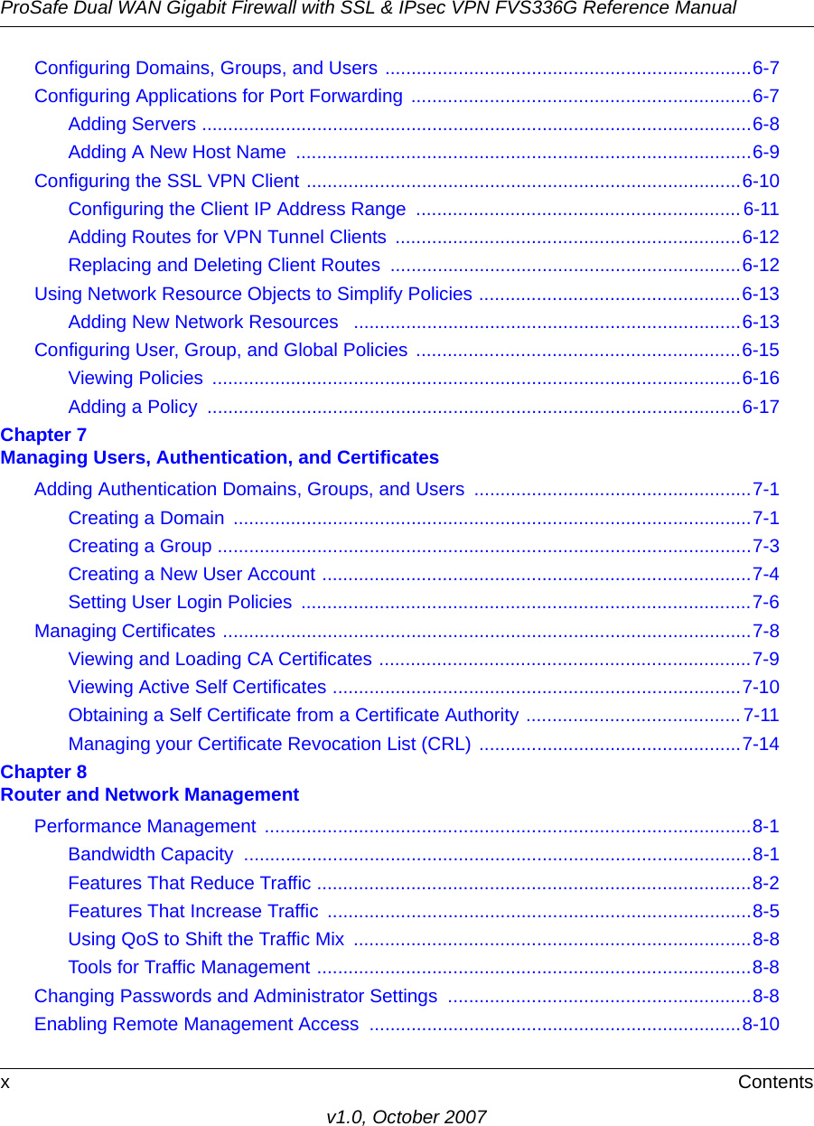 ProSafe Dual WAN Gigabit Firewall with SSL &amp; IPsec VPN FVS336G Reference ManualxContentsv1.0, October 2007Configuring Domains, Groups, and Users ......................................................................6-7Configuring Applications for Port Forwarding .................................................................6-7Adding Servers .........................................................................................................6-8Adding A New Host Name  .......................................................................................6-9Configuring the SSL VPN Client ...................................................................................6-10Configuring the Client IP Address Range  .............................................................. 6-11Adding Routes for VPN Tunnel Clients  ..................................................................6-12Replacing and Deleting Client Routes  ...................................................................6-12Using Network Resource Objects to Simplify Policies ..................................................6-13Adding New Network Resources   ..........................................................................6-13Configuring User, Group, and Global Policies ..............................................................6-15Viewing Policies  .....................................................................................................6-16Adding a Policy  ......................................................................................................6-17Chapter 7 Managing Users, Authentication, and CertificatesAdding Authentication Domains, Groups, and Users .....................................................7-1Creating a Domain  ...................................................................................................7-1Creating a Group ......................................................................................................7-3Creating a New User Account ..................................................................................7-4Setting User Login Policies  ......................................................................................7-6Managing Certificates .....................................................................................................7-8Viewing and Loading CA Certificates .......................................................................7-9Viewing Active Self Certificates ..............................................................................7-10Obtaining a Self Certificate from a Certificate Authority ......................................... 7-11Managing your Certificate Revocation List (CRL) ..................................................7-14Chapter 8 Router and Network ManagementPerformance Management .............................................................................................8-1Bandwidth Capacity  .................................................................................................8-1Features That Reduce Traffic ...................................................................................8-2Features That Increase Traffic  .................................................................................8-5Using QoS to Shift the Traffic Mix  ............................................................................8-8Tools for Traffic Management ...................................................................................8-8Changing Passwords and Administrator Settings  ..........................................................8-8Enabling Remote Management Access  .......................................................................8-10