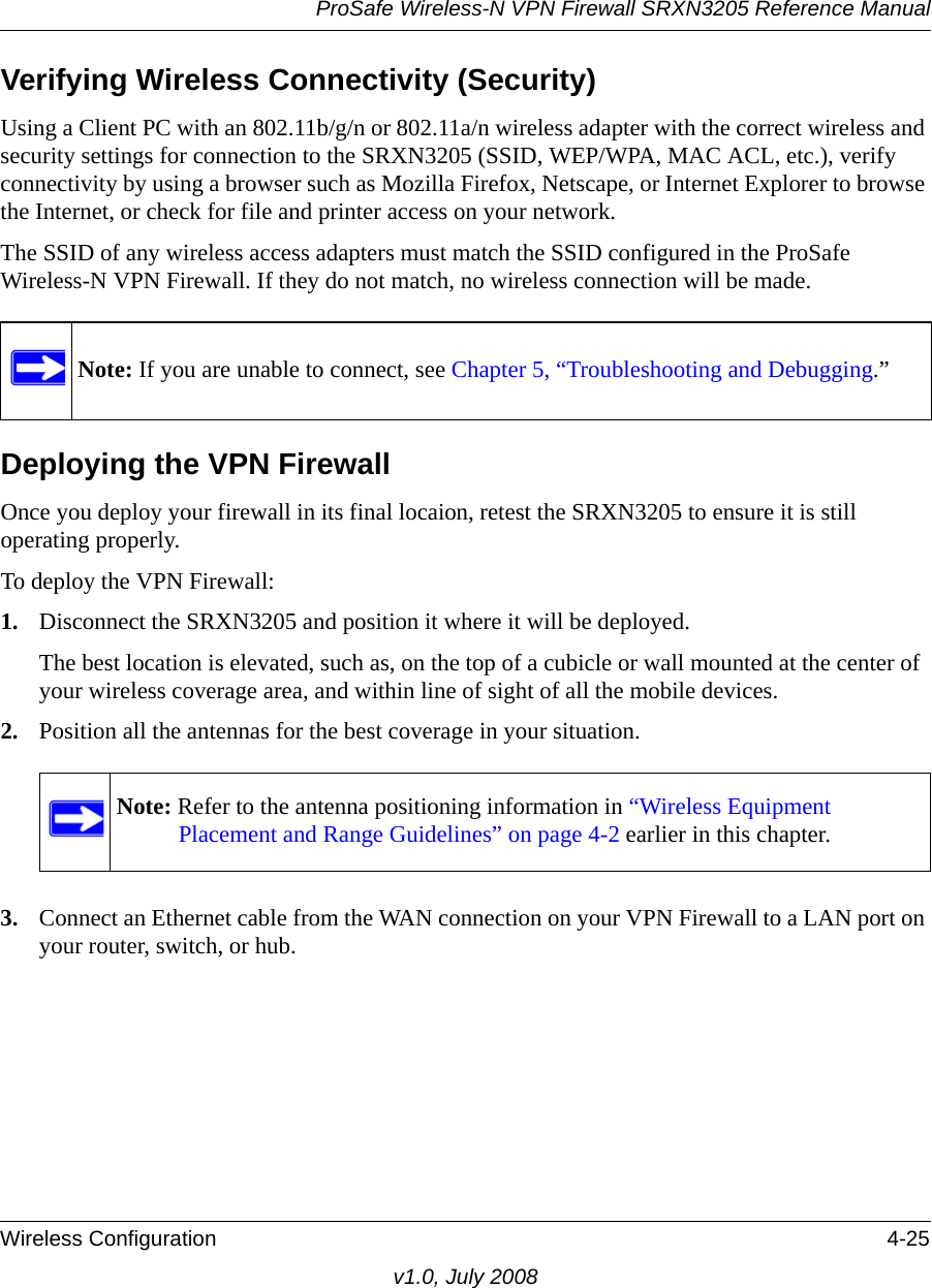 ProSafe Wireless-N VPN Firewall SRXN3205 Reference ManualWireless Configuration 4-25v1.0, July 2008Verifying Wireless Connectivity (Security)Using a Client PC with an 802.11b/g/n or 802.11a/n wireless adapter with the correct wireless and security settings for connection to the SRXN3205 (SSID, WEP/WPA, MAC ACL, etc.), verify connectivity by using a browser such as Mozilla Firefox, Netscape, or Internet Explorer to browse the Internet, or check for file and printer access on your network.The SSID of any wireless access adapters must match the SSID configured in the ProSafe Wireless-N VPN Firewall. If they do not match, no wireless connection will be made. Deploying the VPN FirewallOnce you deploy your firewall in its final locaion, retest the SRXN3205 to ensure it is still operating properly. To deploy the VPN Firewall:1. Disconnect the SRXN3205 and position it where it will be deployed. The best location is elevated, such as, on the top of a cubicle or wall mounted at the center of your wireless coverage area, and within line of sight of all the mobile devices.2. Position all the antennas for the best coverage in your situation.3. Connect an Ethernet cable from the WAN connection on your VPN Firewall to a LAN port on your router, switch, or hub.Note: If you are unable to connect, see Chapter 5, “Troubleshooting and Debugging.”Note: Refer to the antenna positioning information in “Wireless Equipment Placement and Range Guidelines” on page 4-2 earlier in this chapter.