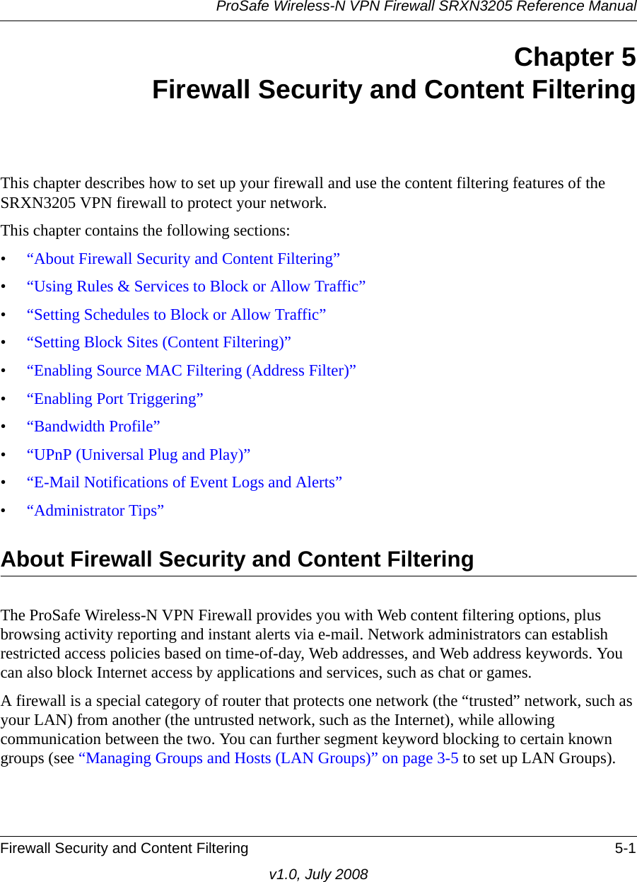 ProSafe Wireless-N VPN Firewall SRXN3205 Reference ManualFirewall Security and Content Filtering 5-1v1.0, July 2008Chapter 5Firewall Security and Content FilteringThis chapter describes how to set up your firewall and use the content filtering features of the SRXN3205 VPN firewall to protect your network.This chapter contains the following sections:•“About Firewall Security and Content Filtering”•“Using Rules &amp; Services to Block or Allow Traffic”•“Setting Schedules to Block or Allow Traffic”•“Setting Block Sites (Content Filtering)”•“Enabling Source MAC Filtering (Address Filter)”•“Enabling Port Triggering”•“Bandwidth Profile”•“UPnP (Universal Plug and Play)”•“E-Mail Notifications of Event Logs and Alerts”•“Administrator Tips”About Firewall Security and Content Filtering The ProSafe Wireless-N VPN Firewall provides you with Web content filtering options, plus browsing activity reporting and instant alerts via e-mail. Network administrators can establish restricted access policies based on time-of-day, Web addresses, and Web address keywords. You can also block Internet access by applications and services, such as chat or games.A firewall is a special category of router that protects one network (the “trusted” network, such as your LAN) from another (the untrusted network, such as the Internet), while allowing communication between the two. You can further segment keyword blocking to certain known groups (see “Managing Groups and Hosts (LAN Groups)” on page 3-5 to set up LAN Groups).