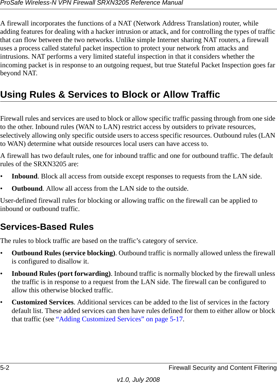 ProSafe Wireless-N VPN Firewall SRXN3205 Reference Manual5-2 Firewall Security and Content Filteringv1.0, July 2008A firewall incorporates the functions of a NAT (Network Address Translation) router, while adding features for dealing with a hacker intrusion or attack, and for controlling the types of traffic that can flow between the two networks. Unlike simple Internet sharing NAT routers, a firewall uses a process called stateful packet inspection to protect your network from attacks and intrusions. NAT performs a very limited stateful inspection in that it considers whether the incoming packet is in response to an outgoing request, but true Stateful Packet Inspection goes far beyond NAT.Using Rules &amp; Services to Block or Allow TrafficFirewall rules and services are used to block or allow specific traffic passing through from one side to the other. Inbound rules (WAN to LAN) restrict access by outsiders to private resources, selectively allowing only specific outside users to access specific resources. Outbound rules (LAN to WAN) determine what outside resources local users can have access to.A firewall has two default rules, one for inbound traffic and one for outbound traffic. The default rules of the SRXN3205 are:•Inbound. Block all access from outside except responses to requests from the LAN side.•Outbound. Allow all access from the LAN side to the outside.User-defined firewall rules for blocking or allowing traffic on the firewall can be applied to inbound or outbound traffic.Services-Based RulesThe rules to block traffic are based on the traffic’s category of service.•Outbound Rules (service blocking). Outbound traffic is normally allowed unless the firewall is configured to disallow it.•Inbound Rules (port forwarding). Inbound traffic is normally blocked by the firewall unless the traffic is in response to a request from the LAN side. The firewall can be configured to allow this otherwise blocked traffic.•Customized Services. Additional services can be added to the list of services in the factory default list. These added services can then have rules defined for them to either allow or block that traffic (see “Adding Customized Services” on page 5-17.