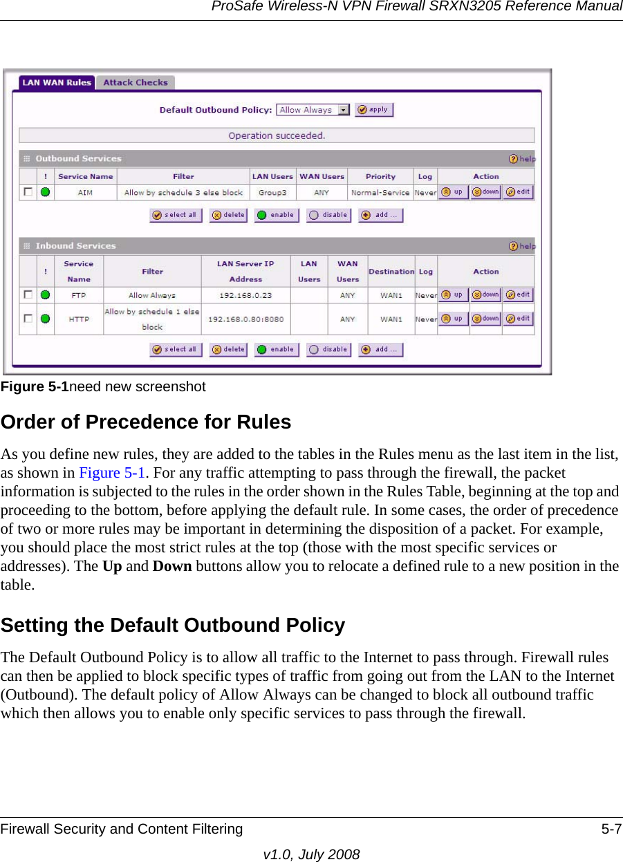 ProSafe Wireless-N VPN Firewall SRXN3205 Reference ManualFirewall Security and Content Filtering 5-7v1.0, July 2008Order of Precedence for RulesAs you define new rules, they are added to the tables in the Rules menu as the last item in the list, as shown in Figure 5-1. For any traffic attempting to pass through the firewall, the packet information is subjected to the rules in the order shown in the Rules Table, beginning at the top and proceeding to the bottom, before applying the default rule. In some cases, the order of precedence of two or more rules may be important in determining the disposition of a packet. For example, you should place the most strict rules at the top (those with the most specific services or addresses). The Up and Down buttons allow you to relocate a defined rule to a new position in the table.Setting the Default Outbound PolicyThe Default Outbound Policy is to allow all traffic to the Internet to pass through. Firewall rules can then be applied to block specific types of traffic from going out from the LAN to the Internet (Outbound). The default policy of Allow Always can be changed to block all outbound traffic which then allows you to enable only specific services to pass through the firewall.Figure 5-1need new screenshot 