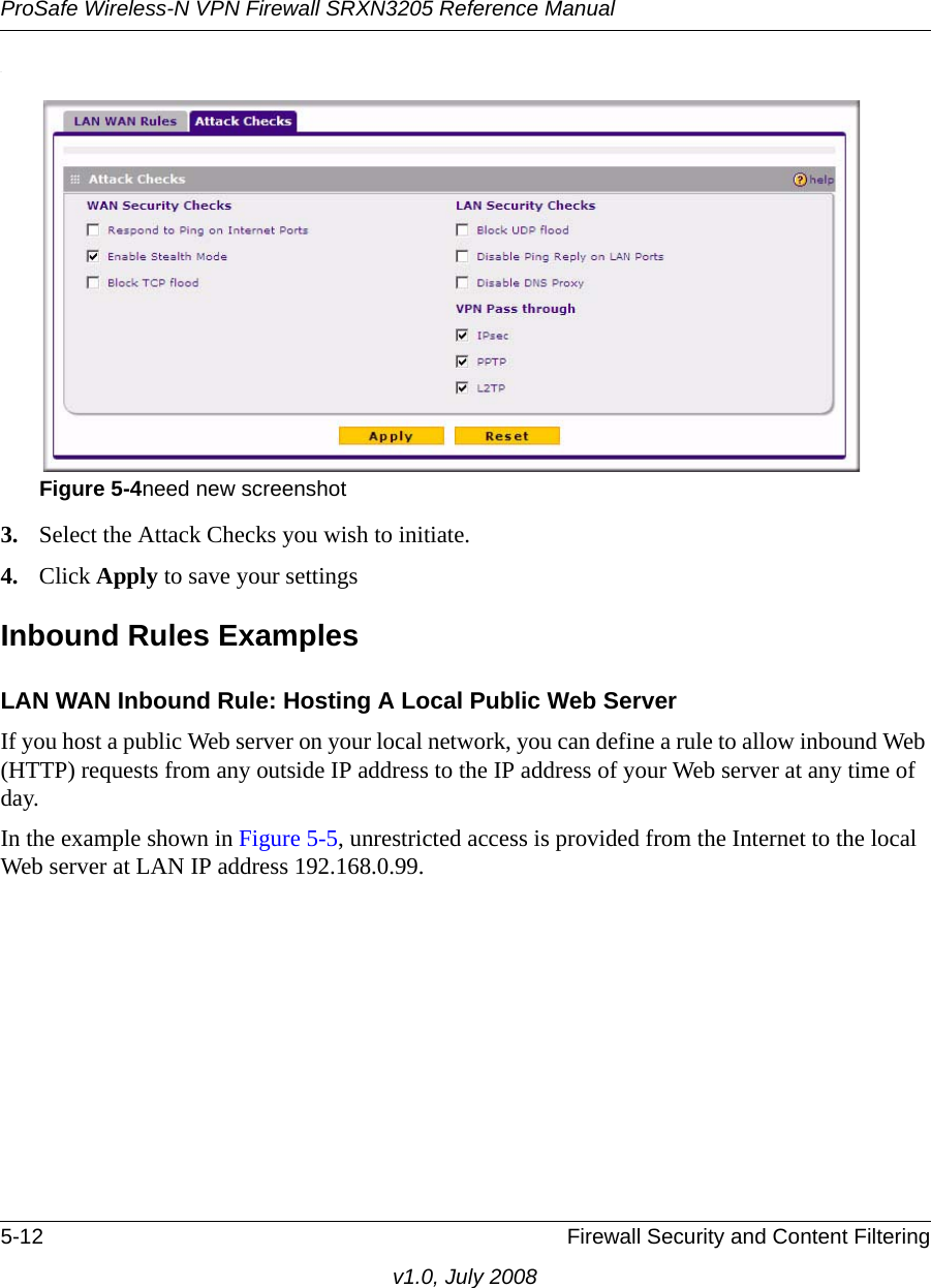 ProSafe Wireless-N VPN Firewall SRXN3205 Reference Manual5-12 Firewall Security and Content Filteringv1.0, July 2008.3. Select the Attack Checks you wish to initiate.4. Click Apply to save your settingsInbound Rules ExamplesLAN WAN Inbound Rule: Hosting A Local Public Web ServerIf you host a public Web server on your local network, you can define a rule to allow inbound Web (HTTP) requests from any outside IP address to the IP address of your Web server at any time of day. In the example shown in Figure 5-5, unrestricted access is provided from the Internet to the local Web server at LAN IP address 192.168.0.99.Figure 5-4need new screenshot