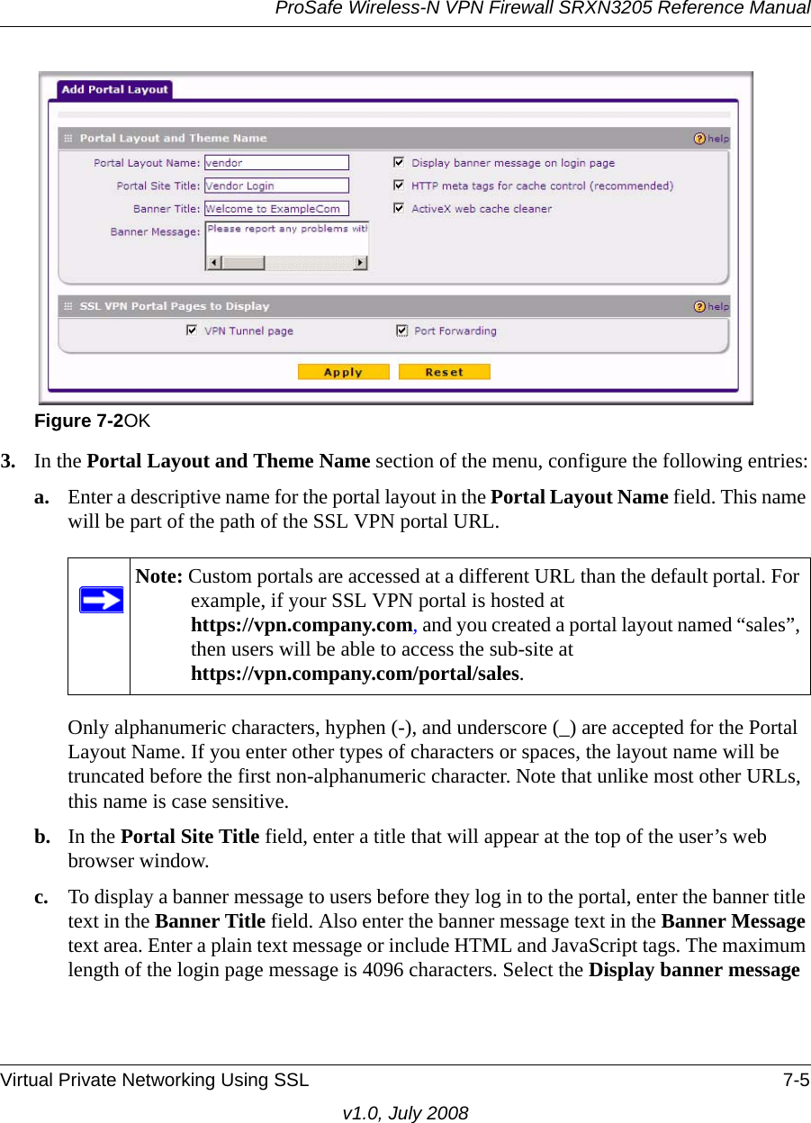 ProSafe Wireless-N VPN Firewall SRXN3205 Reference ManualVirtual Private Networking Using SSL 7-5v1.0, July 20083. In the Portal Layout and Theme Name section of the menu, configure the following entries:a. Enter a descriptive name for the portal layout in the Portal Layout Name field. This name will be part of the path of the SSL VPN portal URL. Only alphanumeric characters, hyphen (-), and underscore (_) are accepted for the Portal Layout Name. If you enter other types of characters or spaces, the layout name will be truncated before the first non-alphanumeric character. Note that unlike most other URLs, this name is case sensitive.b. In the Portal Site Title field, enter a title that will appear at the top of the user’s web browser window.c. To display a banner message to users before they log in to the portal, enter the banner title text in the Banner Title field. Also enter the banner message text in the Banner Message text area. Enter a plain text message or include HTML and JavaScript tags. The maximum length of the login page message is 4096 characters. Select the Display banner message Figure 7-2OKNote: Custom portals are accessed at a different URL than the default portal. For example, if your SSL VPN portal is hosted at https://vpn.company.com, and you created a portal layout named “sales”, then users will be able to access the sub-site at https://vpn.company.com/portal/sales.