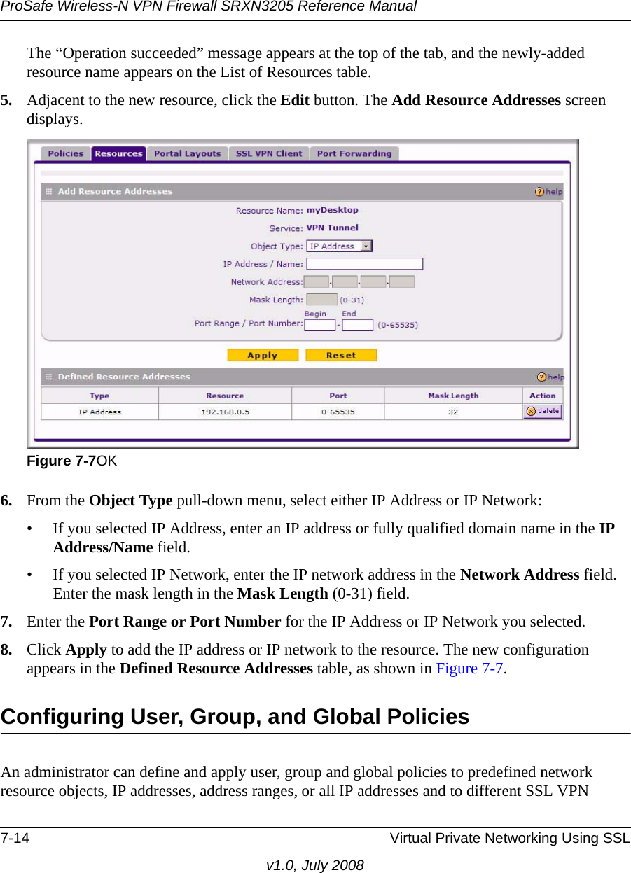 ProSafe Wireless-N VPN Firewall SRXN3205 Reference Manual7-14 Virtual Private Networking Using SSLv1.0, July 2008The “Operation succeeded” message appears at the top of the tab, and the newly-added resource name appears on the List of Resources table.5. Adjacent to the new resource, click the Edit button. The Add Resource Addresses screen displays. 6. From the Object Type pull-down menu, select either IP Address or IP Network:• If you selected IP Address, enter an IP address or fully qualified domain name in the IP Address/Name field.• If you selected IP Network, enter the IP network address in the Network Address field. Enter the mask length in the Mask Length (0-31) field.7. Enter the Port Range or Port Number for the IP Address or IP Network you selected. 8. Click Apply to add the IP address or IP network to the resource. The new configuration appears in the Defined Resource Addresses table, as shown in Figure 7-7.Configuring User, Group, and Global PoliciesAn administrator can define and apply user, group and global policies to predefined network resource objects, IP addresses, address ranges, or all IP addresses and to different SSL VPN Figure 7-7OK