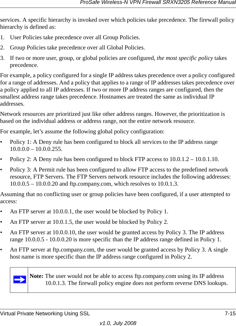 ProSafe Wireless-N VPN Firewall SRXN3205 Reference ManualVirtual Private Networking Using SSL 7-15v1.0, July 2008services. A specific hierarchy is invoked over which policies take precedence. The firewall policy hierarchy is defined as:1. User Policies take precedence over all Group Policies.2. Group Policies take precedence over all Global Policies.3. If two or more user, group, or global policies are configured, the most specific policy takes precedence. For example, a policy configured for a single IP address takes precedence over a policy configured for a range of addresses. And a policy that applies to a range of IP addresses takes precedence over a policy applied to all IP addresses. If two or more IP address ranges are configured, then the smallest address range takes precedence. Hostnames are treated the same as individual IP addresses.Network resources are prioritized just like other address ranges. However, the prioritization is based on the individual address or address range, not the entire network resource. For example, let’s assume the following global policy configuration:• Policy 1: A Deny rule has been configured to block all services to the IP address range 10.0.0.0 – 10.0.0.255.• Policy 2: A Deny rule has been configured to block FTP access to 10.0.1.2 – 10.0.1.10.• Policy 3: A Permit rule has been configured to allow FTP access to the predefined network resource, FTP Servers. The FTP Servers network resource includes the following addresses: 10.0.0.5 – 10.0.0.20 and ftp.company.com, which resolves to 10.0.1.3.Assuming that no conflicting user or group policies have been configured, if a user attempted to access:• An FTP server at 10.0.0.1, the user would be blocked by Policy 1.• An FTP server at 10.0.1.5, the user would be blocked by Policy 2.• An FTP server at 10.0.0.10, the user would be granted access by Policy 3. The IP address range 10.0.0.5 - 10.0.0.20 is more specific than the IP address range defined in Policy 1.• An FTP server at ftp.company.com, the user would be granted access by Policy 3. A single host name is more specific than the IP address range configured in Policy 2.Note: The user would not be able to access ftp.company.com using its IP address 10.0.1.3. The firewall policy engine does not perform reverse DNS lookups.