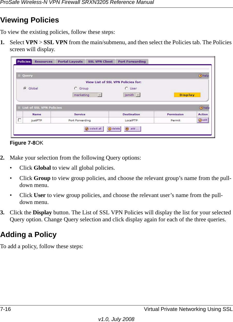 ProSafe Wireless-N VPN Firewall SRXN3205 Reference Manual7-16 Virtual Private Networking Using SSLv1.0, July 2008Viewing PoliciesTo view the existing policies, follow these steps:1. Select VPN &gt; SSL VPN from the main/submenu, and then select the Policies tab. The Policies screen will display.2. Make your selection from the following Query options:• Click Global to view all global policies.• Click Group to view group policies, and choose the relevant group’s name from the pull-down menu.• Click User to view group policies, and choose the relevant user’s name from the pull-down menu.3. Click the Display button. The List of SSL VPN Policies will display the list for your selected Query option. Change Query selection and click display again for each of the three queries.Adding a PolicyTo add a policy, follow these steps:Figure 7-8OK