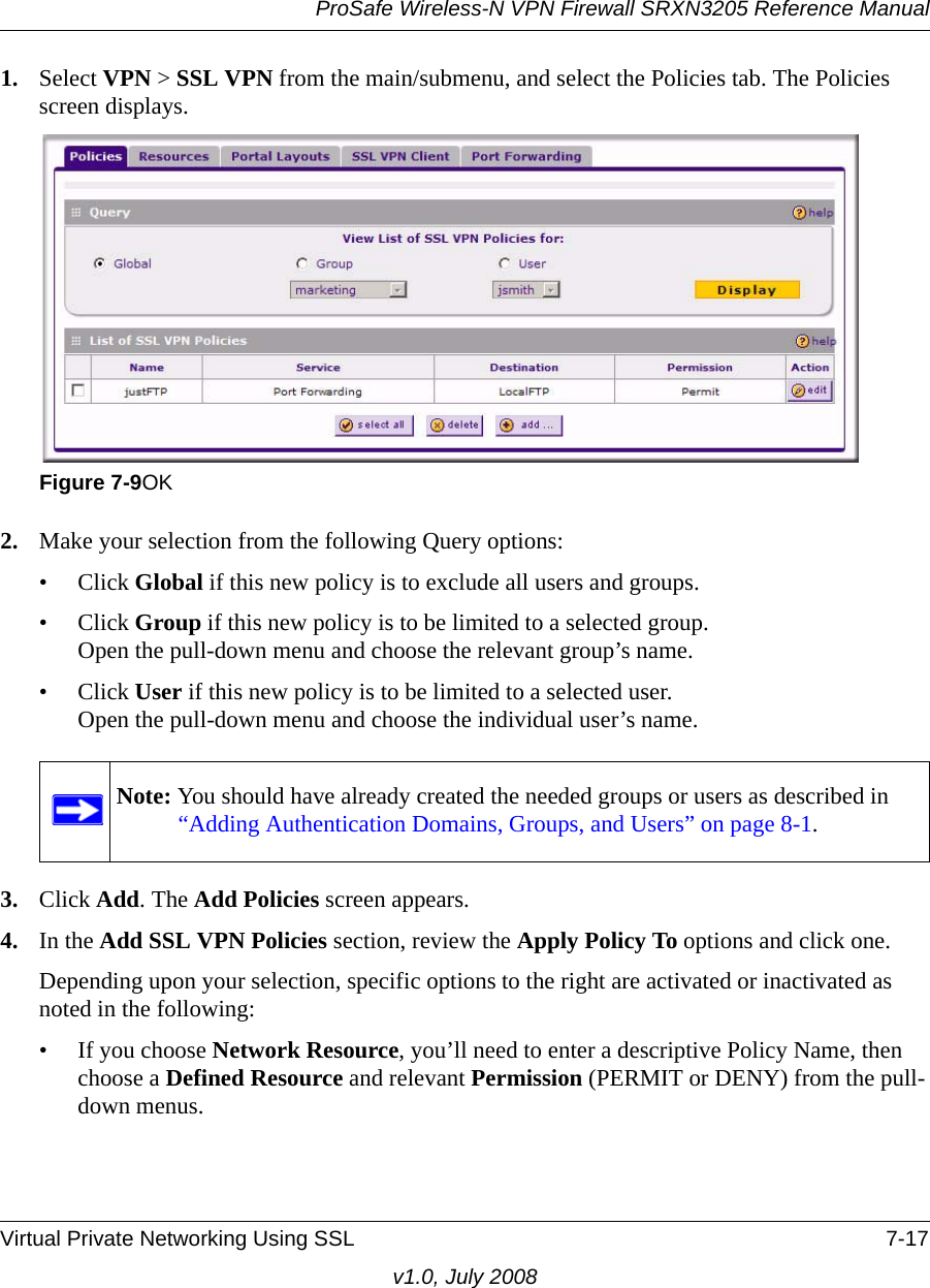 ProSafe Wireless-N VPN Firewall SRXN3205 Reference ManualVirtual Private Networking Using SSL 7-17v1.0, July 20081. Select VPN &gt; SSL VPN from the main/submenu, and select the Policies tab. The Policies screen displays.2. Make your selection from the following Query options:• Click Global if this new policy is to exclude all users and groups.• Click Group if this new policy is to be limited to a selected group.Open the pull-down menu and choose the relevant group’s name.• Click User if this new policy is to be limited to a selected user.Open the pull-down menu and choose the individual user’s name. 3. Click Add. The Add Policies screen appears.4. In the Add SSL VPN Policies section, review the Apply Policy To options and click one. Depending upon your selection, specific options to the right are activated or inactivated as noted in the following:• If you choose Network Resource, you’ll need to enter a descriptive Policy Name, then choose a Defined Resource and relevant Permission (PERMIT or DENY) from the pull-down menus.Figure 7-9OKNote: You should have already created the needed groups or users as described in “Adding Authentication Domains, Groups, and Users” on page 8-1.