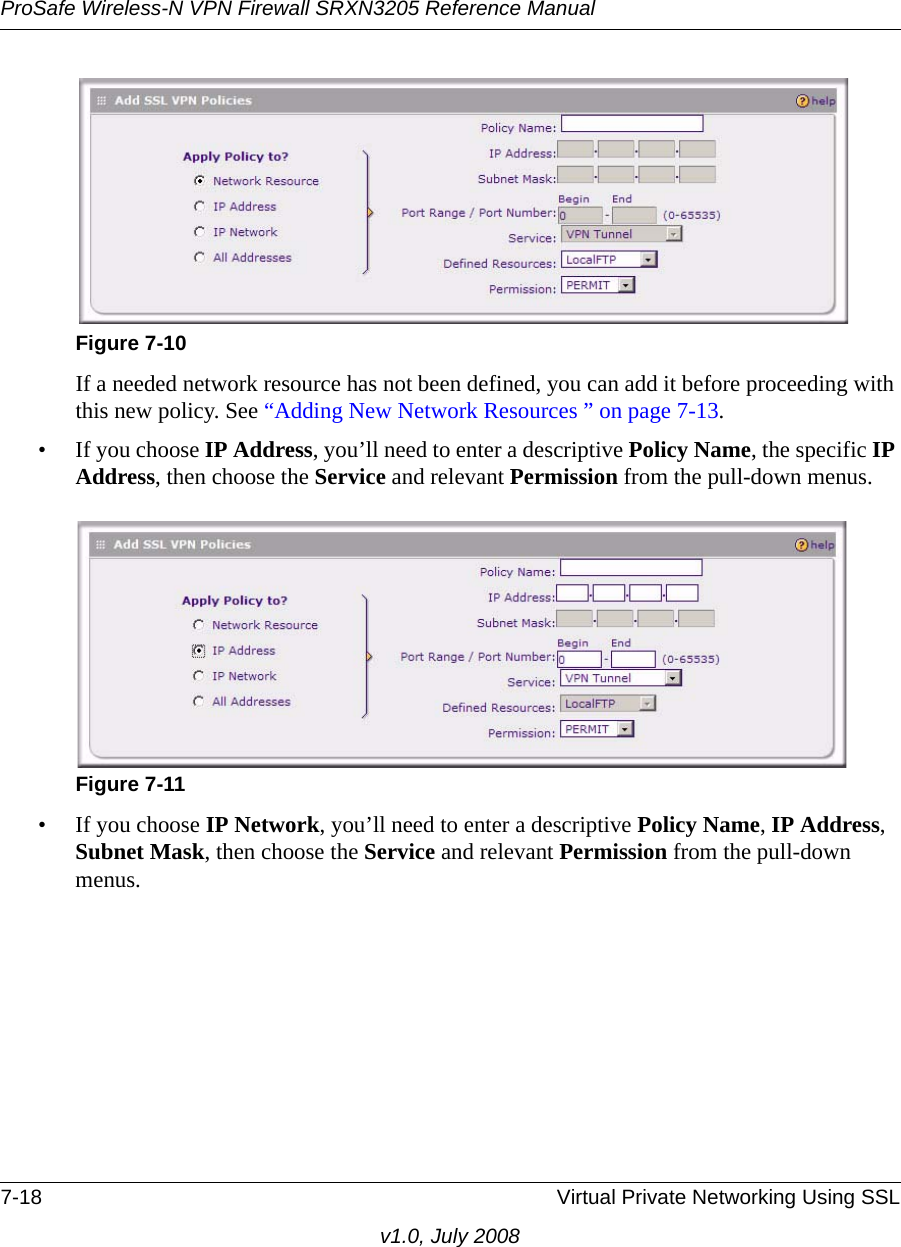 ProSafe Wireless-N VPN Firewall SRXN3205 Reference Manual7-18 Virtual Private Networking Using SSLv1.0, July 2008If a needed network resource has not been defined, you can add it before proceeding with this new policy. See “Adding New Network Resources ” on page 7-13.• If you choose IP Address, you’ll need to enter a descriptive Policy Name, the specific IP Address, then choose the Service and relevant Permission from the pull-down menus.• If you choose IP Network, you’ll need to enter a descriptive Policy Name, IP Address, Subnet Mask, then choose the Service and relevant Permission from the pull-down menus.Figure 7-10Figure 7-11