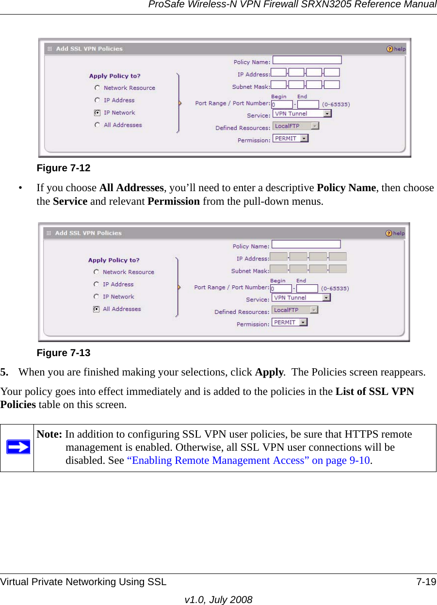 ProSafe Wireless-N VPN Firewall SRXN3205 Reference ManualVirtual Private Networking Using SSL 7-19v1.0, July 2008• If you choose All Addresses, you’ll need to enter a descriptive Policy Name, then choose the Service and relevant Permission from the pull-down menus.5. When you are finished making your selections, click Apply.  The Policies screen reappears. Your policy goes into effect immediately and is added to the policies in the List of SSL VPN Policies table on this screen.Figure 7-12Figure 7-13Note: In addition to configuring SSL VPN user policies, be sure that HTTPS remote management is enabled. Otherwise, all SSL VPN user connections will be disabled. See “Enabling Remote Management Access” on page 9-10.