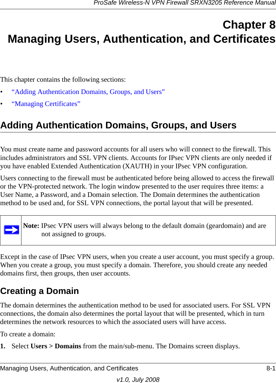 ProSafe Wireless-N VPN Firewall SRXN3205 Reference ManualManaging Users, Authentication, and Certificates 8-1v1.0, July 2008Chapter 8Managing Users, Authentication, and CertificatesThis chapter contains the following sections:•“Adding Authentication Domains, Groups, and Users”•“Managing Certificates”Adding Authentication Domains, Groups, and UsersYou must create name and password accounts for all users who will connect to the firewall. This includes administrators and SSL VPN clients. Accounts for IPsec VPN clients are only needed if you have enabled Extended Authentication (XAUTH) in your IPsec VPN configuration.Users connecting to the firewall must be authenticated before being allowed to access the firewall or the VPN-protected network. The login window presented to the user requires three items: a User Name, a Password, and a Domain selection. The Domain determines the authentication method to be used and, for SSL VPN connections, the portal layout that will be presented. Except in the case of IPsec VPN users, when you create a user account, you must specify a group. When you create a group, you must specify a domain. Therefore, you should create any needed domains first, then groups, then user accounts.Creating a DomainThe domain determines the authentication method to be used for associated users. For SSL VPN connections, the domain also determines the portal layout that will be presented, which in turn determines the network resources to which the associated users will have access. To create a domain:1. Select Users &gt; Domains from the main/sub-menu. The Domains screen displays.Note: IPsec VPN users will always belong to the default domain (geardomain) and are not assigned to groups.