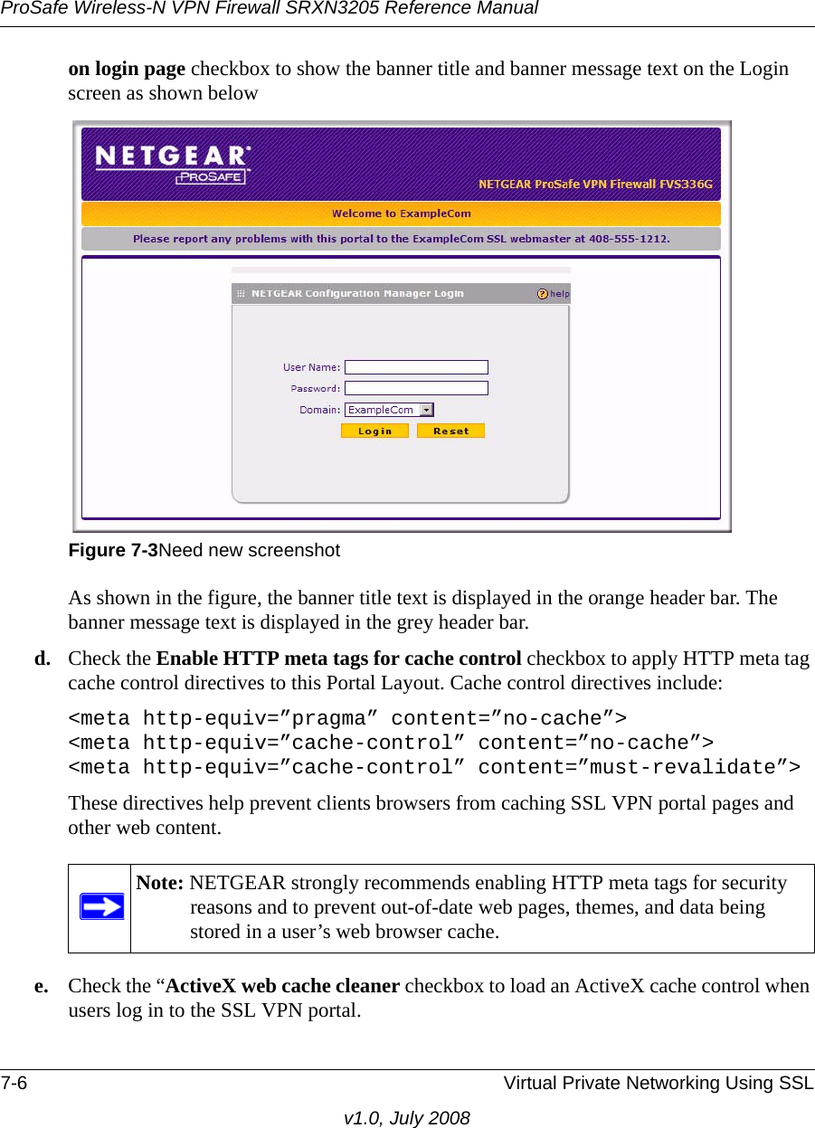 ProSafe Wireless-N VPN Firewall SRXN3205 Reference Manual7-6 Virtual Private Networking Using SSLv1.0, July 2008on login page checkbox to show the banner title and banner message text on the Login screen as shown belowAs shown in the figure, the banner title text is displayed in the orange header bar. The banner message text is displayed in the grey header bar.d. Check the Enable HTTP meta tags for cache control checkbox to apply HTTP meta tag cache control directives to this Portal Layout. Cache control directives include:&lt;meta http-equiv=”pragma” content=”no-cache”&gt; &lt;meta http-equiv=”cache-control” content=”no-cache”&gt;&lt;meta http-equiv=”cache-control” content=”must-revalidate”&gt;These directives help prevent clients browsers from caching SSL VPN portal pages and other web content. e. Check the “ActiveX web cache cleaner checkbox to load an ActiveX cache control when users log in to the SSL VPN portal.Figure 7-3Need new screenshotNote: NETGEAR strongly recommends enabling HTTP meta tags for security reasons and to prevent out-of-date web pages, themes, and data being stored in a user’s web browser cache.