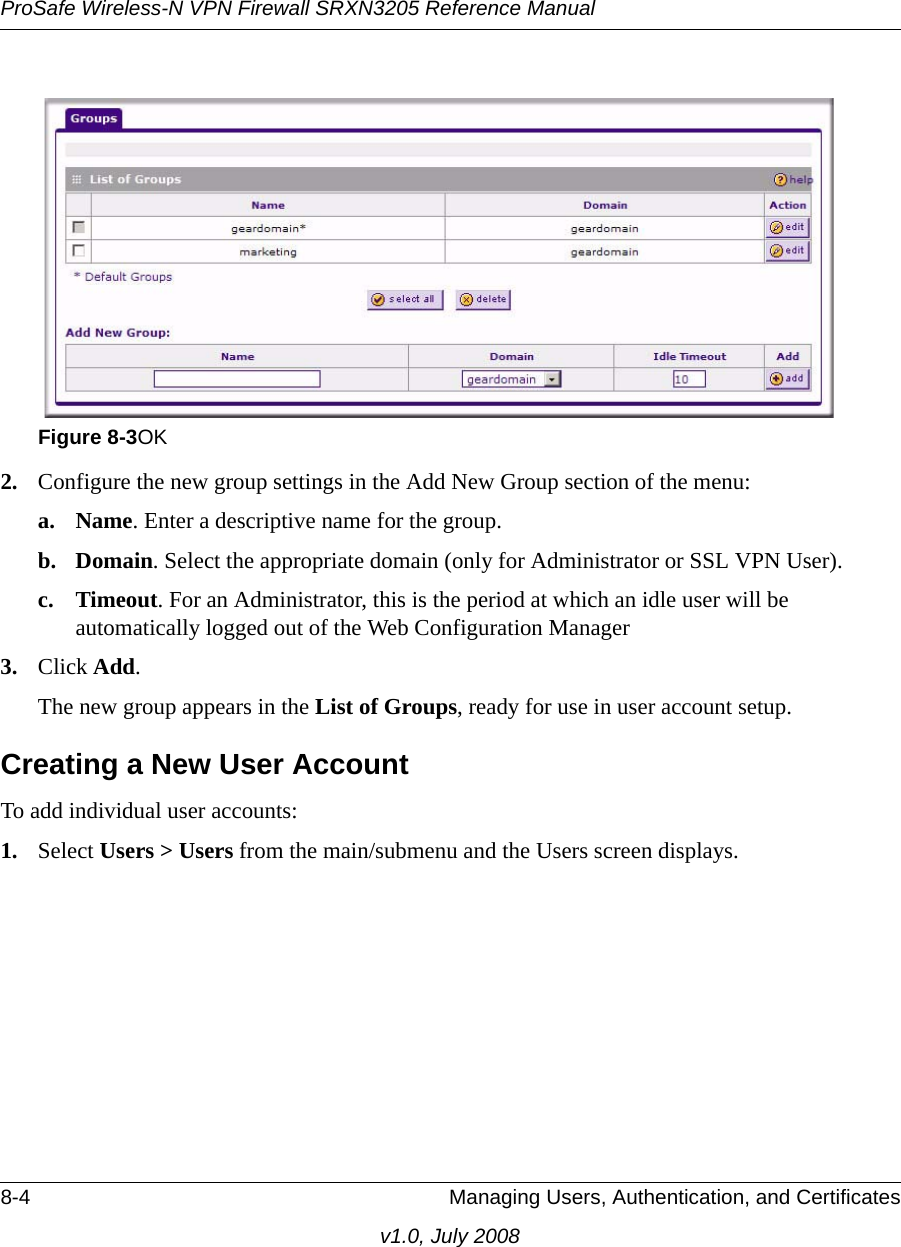 ProSafe Wireless-N VPN Firewall SRXN3205 Reference Manual8-4 Managing Users, Authentication, and Certificatesv1.0, July 20082. Configure the new group settings in the Add New Group section of the menu:a. Name. Enter a descriptive name for the group.b. Domain. Select the appropriate domain (only for Administrator or SSL VPN User).c. Timeout. For an Administrator, this is the period at which an idle user will be automatically logged out of the Web Configuration Manager3. Click Add.The new group appears in the List of Groups, ready for use in user account setup.Creating a New User AccountTo add individual user accounts:1. Select Users &gt; Users from the main/submenu and the Users screen displays.Figure 8-3OK