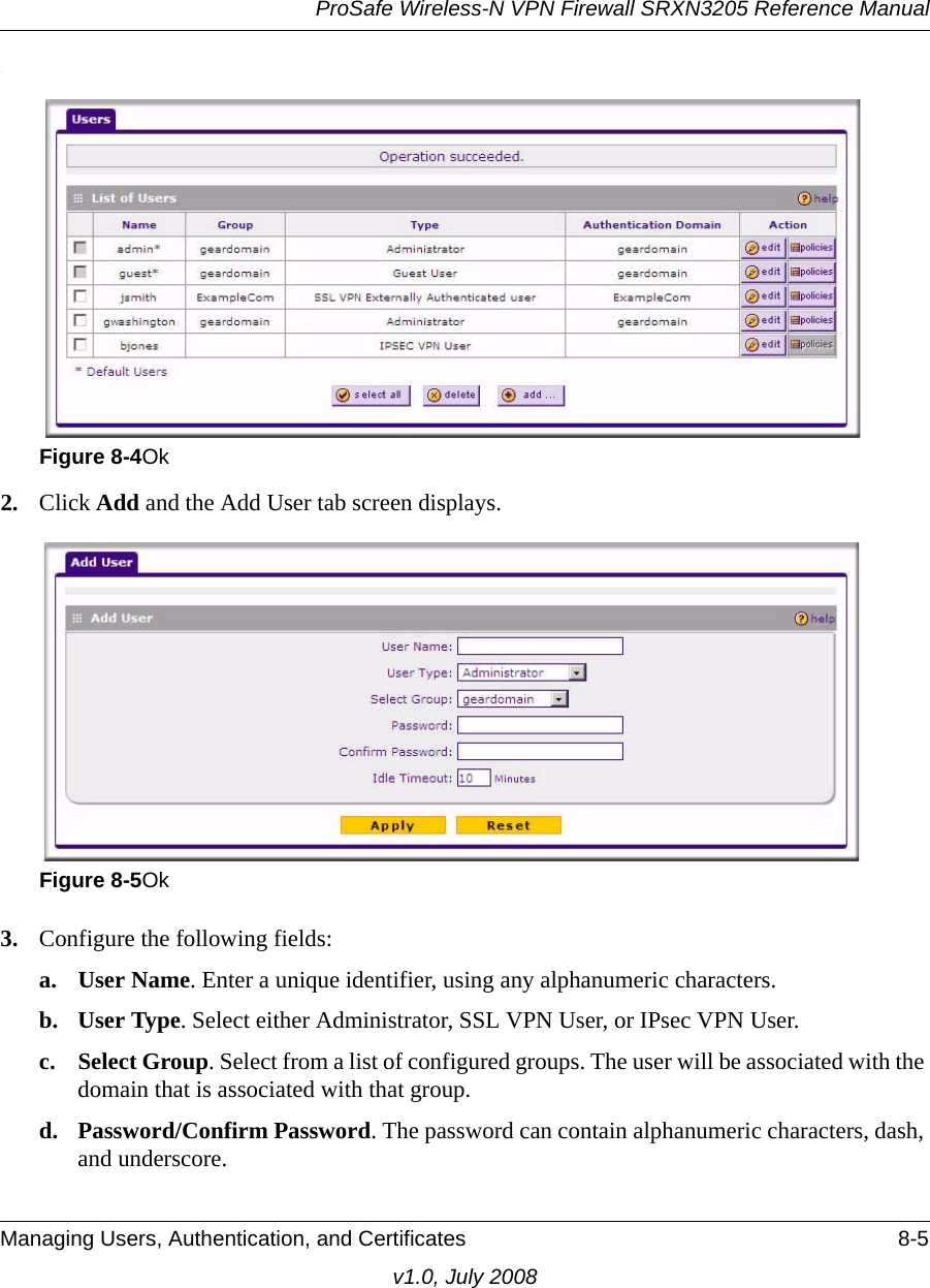 ProSafe Wireless-N VPN Firewall SRXN3205 Reference ManualManaging Users, Authentication, and Certificates 8-5v1.0, July 2008.2. Click Add and the Add User tab screen displays.3. Configure the following fields:a. User Name. Enter a unique identifier, using any alphanumeric characters.b. User Type. Select either Administrator, SSL VPN User, or IPsec VPN User.c. Select Group. Select from a list of configured groups. The user will be associated with the domain that is associated with that group.d. Password/Confirm Password. The password can contain alphanumeric characters, dash, and underscore.Figure 8-4OkFigure 8-5Ok