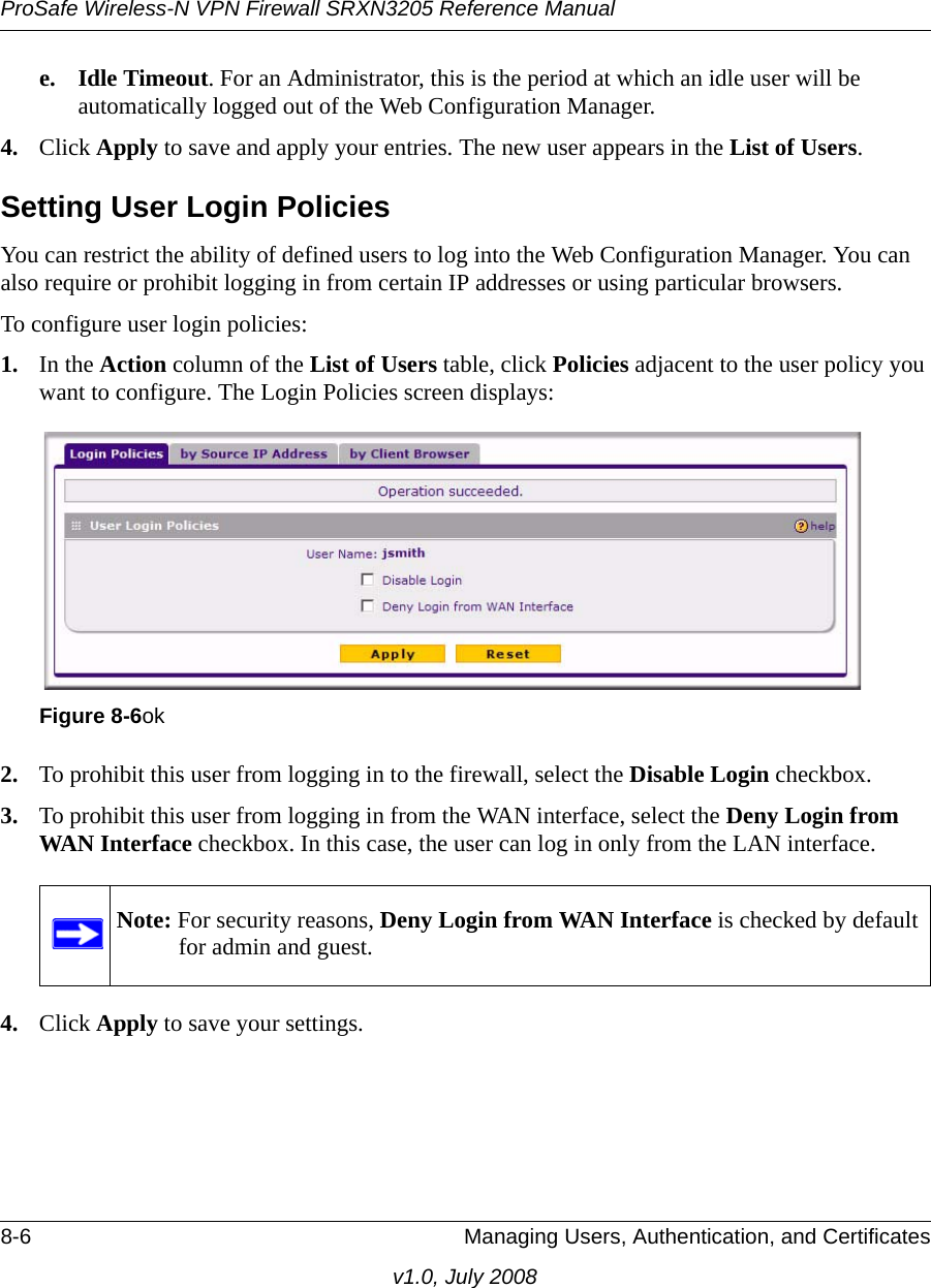 ProSafe Wireless-N VPN Firewall SRXN3205 Reference Manual8-6 Managing Users, Authentication, and Certificatesv1.0, July 2008e. Idle Timeout. For an Administrator, this is the period at which an idle user will be automatically logged out of the Web Configuration Manager.4. Click Apply to save and apply your entries. The new user appears in the List of Users.Setting User Login PoliciesYou can restrict the ability of defined users to log into the Web Configuration Manager. You can also require or prohibit logging in from certain IP addresses or using particular browsers.To configure user login policies:1. In the Action column of the List of Users table, click Policies adjacent to the user policy you want to configure. The Login Policies screen displays: 2. To prohibit this user from logging in to the firewall, select the Disable Login checkbox.3. To prohibit this user from logging in from the WAN interface, select the Deny Login from WAN Interface checkbox. In this case, the user can log in only from the LAN interface.4. Click Apply to save your settings.Figure 8-6okNote: For security reasons, Deny Login from WAN Interface is checked by default for admin and guest.