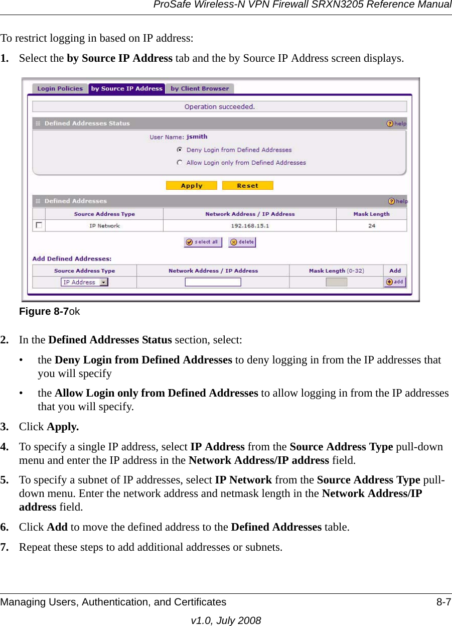 ProSafe Wireless-N VPN Firewall SRXN3205 Reference ManualManaging Users, Authentication, and Certificates 8-7v1.0, July 2008To restrict logging in based on IP address:1. Select the by Source IP Address tab and the by Source IP Address screen displays. 2. In the Defined Addresses Status section, select:•the Deny Login from Defined Addresses to deny logging in from the IP addresses that you will specify•the Allow Login only from Defined Addresses to allow logging in from the IP addresses that you will specify.3. Click Apply.4. To specify a single IP address, select IP Address from the Source Address Type pull-down menu and enter the IP address in the Network Address/IP address field.5. To specify a subnet of IP addresses, select IP Network from the Source Address Type pull-down menu. Enter the network address and netmask length in the Network Address/IP address field.6. Click Add to move the defined address to the Defined Addresses table.7. Repeat these steps to add additional addresses or subnets.Figure 8-7ok