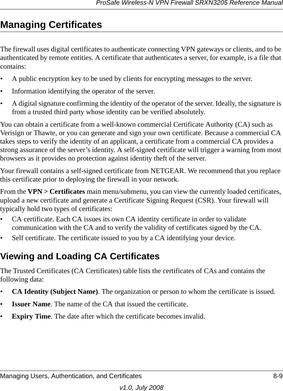 ProSafe Wireless-N VPN Firewall SRXN3205 Reference ManualManaging Users, Authentication, and Certificates 8-9v1.0, July 2008Managing Certificates The firewall uses digital certificates to authenticate connecting VPN gateways or clients, and to be authenticated by remote entities. A certificate that authenticates a server, for example, is a file that contains:• A public encryption key to be used by clients for encrypting messages to the server.• Information identifying the operator of the server.• A digital signature confirming the identity of the operator of the server. Ideally, the signature is from a trusted third party whose identity can be verified absolutely.You can obtain a certificate from a well-known commercial Certificate Authority (CA) such as Verisign or Thawte, or you can generate and sign your own certificate. Because a commercial CA takes steps to verify the identity of an applicant, a certificate from a commercial CA provides a strong assurance of the server’s identity. A self-signed certificate will trigger a warning from most browsers as it provides no protection against identity theft of the server.Your firewall contains a self-signed certificate from NETGEAR. We recommend that you replace this certificate prior to deploying the firewall in your network.From the VPN &gt; Certificates main menu/submenu, you can view the currently loaded certificates, upload a new certificate and generate a Certificate Signing Request (CSR). Your firewall will typically hold two types of certificates:• CA certificate. Each CA issues its own CA identity certificate in order to validate communication with the CA and to verify the validity of certificates signed by the CA. • Self certificate. The certificate issued to you by a CA identifying your device. Viewing and Loading CA CertificatesThe Trusted Certificates (CA Certificates) table lists the certificates of CAs and contains the following data: •CA Identity (Subject Name). The organization or person to whom the certificate is issued. •Issuer Name. The name of the CA that issued the certificate. •Expiry Time. The date after which the certificate becomes invalid.