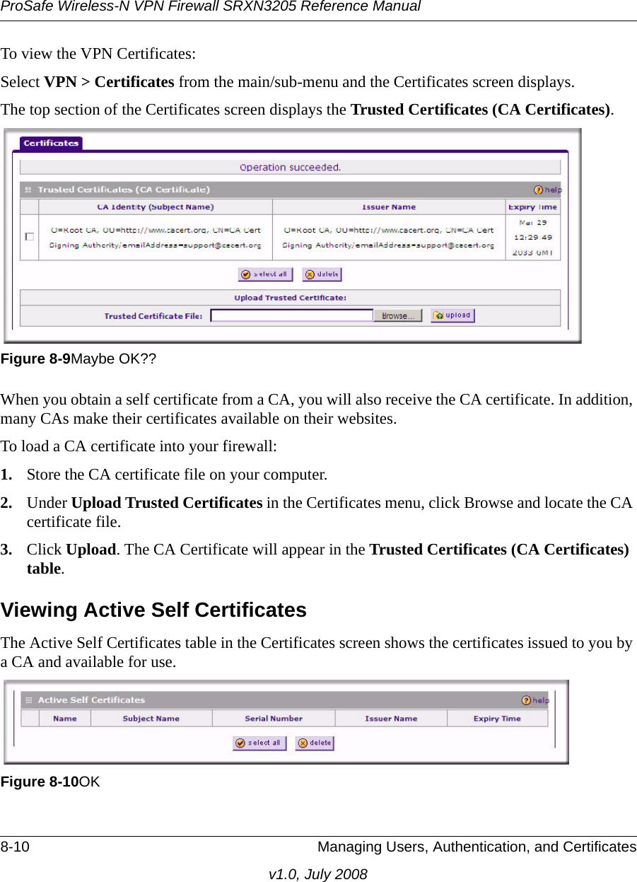 ProSafe Wireless-N VPN Firewall SRXN3205 Reference Manual8-10 Managing Users, Authentication, and Certificatesv1.0, July 2008To view the VPN Certificates:Select VPN &gt; Certificates from the main/sub-menu and the Certificates screen displays.The top section of the Certificates screen displays the Trusted Certificates (CA Certificates).When you obtain a self certificate from a CA, you will also receive the CA certificate. In addition, many CAs make their certificates available on their websites. To load a CA certificate into your firewall:1. Store the CA certificate file on your computer.2. Under Upload Trusted Certificates in the Certificates menu, click Browse and locate the CA certificate file.3. Click Upload. The CA Certificate will appear in the Trusted Certificates (CA Certificates) table.Viewing Active Self CertificatesThe Active Self Certificates table in the Certificates screen shows the certificates issued to you by a CA and available for use. Figure 8-9Maybe OK??Figure 8-10OK