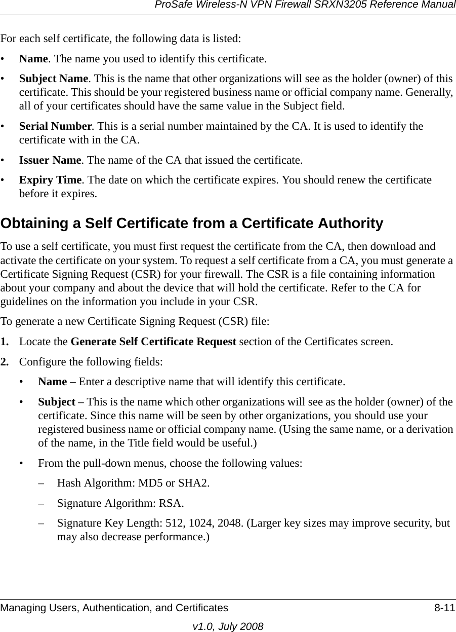 ProSafe Wireless-N VPN Firewall SRXN3205 Reference ManualManaging Users, Authentication, and Certificates 8-11v1.0, July 2008For each self certificate, the following data is listed: •Name. The name you used to identify this certificate. •Subject Name. This is the name that other organizations will see as the holder (owner) of this certificate. This should be your registered business name or official company name. Generally, all of your certificates should have the same value in the Subject field. •Serial Number. This is a serial number maintained by the CA. It is used to identify the certificate with in the CA. •Issuer Name. The name of the CA that issued the certificate. •Expiry Time. The date on which the certificate expires. You should renew the certificate before it expires. Obtaining a Self Certificate from a Certificate AuthorityTo use a self certificate, you must first request the certificate from the CA, then download and activate the certificate on your system. To request a self certificate from a CA, you must generate a Certificate Signing Request (CSR) for your firewall. The CSR is a file containing information about your company and about the device that will hold the certificate. Refer to the CA for guidelines on the information you include in your CSR. To generate a new Certificate Signing Request (CSR) file:1. Locate the Generate Self Certificate Request section of the Certificates screen.2. Configure the following fields: •Name – Enter a descriptive name that will identify this certificate.•Subject – This is the name which other organizations will see as the holder (owner) of the certificate. Since this name will be seen by other organizations, you should use your registered business name or official company name. (Using the same name, or a derivation of the name, in the Title field would be useful.)• From the pull-down menus, choose the following values:– Hash Algorithm: MD5 or SHA2.– Signature Algorithm: RSA.– Signature Key Length: 512, 1024, 2048. (Larger key sizes may improve security, but may also decrease performance.)