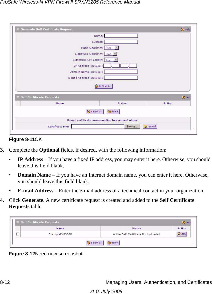 ProSafe Wireless-N VPN Firewall SRXN3205 Reference Manual8-12 Managing Users, Authentication, and Certificatesv1.0, July 20083. Complete the Optional fields, if desired, with the following information:•IP Address – If you have a fixed IP address, you may enter it here. Otherwise, you should leave this field blank. •Domain Name – If you have an Internet domain name, you can enter it here. Otherwise, you should leave this field blank.•E-mail Address – Enter the e-mail address of a technical contact in your organization.4. Click Generate. A new certificate request is created and added to the Self Certificate Requests table. Figure 8-11OKFigure 8-12Need new screenshot