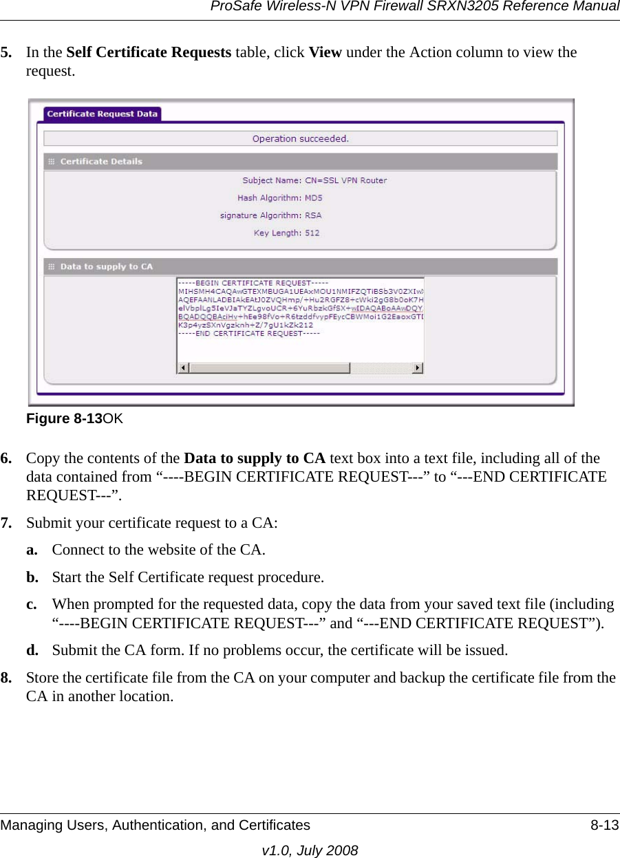 ProSafe Wireless-N VPN Firewall SRXN3205 Reference ManualManaging Users, Authentication, and Certificates 8-13v1.0, July 20085. In the Self Certificate Requests table, click View under the Action column to view the request. 6. Copy the contents of the Data to supply to CA text box into a text file, including all of the data contained from “----BEGIN CERTIFICATE REQUEST---” to “---END CERTIFICATE REQUEST---”. 7. Submit your certificate request to a CA:a. Connect to the website of the CA.b. Start the Self Certificate request procedure.c. When prompted for the requested data, copy the data from your saved text file (including “----BEGIN CERTIFICATE REQUEST---” and “---END CERTIFICATE REQUEST”).d. Submit the CA form. If no problems occur, the certificate will be issued.8. Store the certificate file from the CA on your computer and backup the certificate file from the CA in another location.Figure 8-13OK