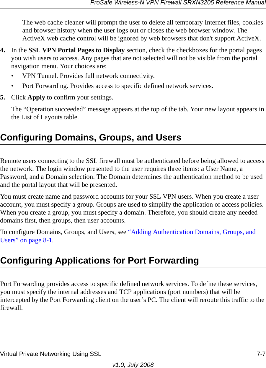 ProSafe Wireless-N VPN Firewall SRXN3205 Reference ManualVirtual Private Networking Using SSL 7-7v1.0, July 2008The web cache cleaner will prompt the user to delete all temporary Internet files, cookies and browser history when the user logs out or closes the web browser window. The ActiveX web cache control will be ignored by web browsers that don&apos;t support ActiveX.4. In the SSL VPN Portal Pages to Display section, check the checkboxes for the portal pages you wish users to access. Any pages that are not selected will not be visible from the portal navigation menu. Your choices are:• VPN Tunnel. Provides full network connectivity.• Port Forwarding. Provides access to specific defined network services.5. Click Apply to confirm your settings.The “Operation succeeded” message appears at the top of the tab. Your new layout appears in the List of Layouts table.Configuring Domains, Groups, and UsersRemote users connecting to the SSL firewall must be authenticated before being allowed to access the network. The login window presented to the user requires three items: a User Name, a Password, and a Domain selection. The Domain determines the authentication method to be used and the portal layout that will be presented. You must create name and password accounts for your SSL VPN users. When you create a user account, you must specify a group. Groups are used to simplify the application of access policies. When you create a group, you must specify a domain. Therefore, you should create any needed domains first, then groups, then user accounts.To configure Domains, Groups, and Users, see “Adding Authentication Domains, Groups, and Users” on page 8-1.Configuring Applications for Port ForwardingPort Forwarding provides access to specific defined network services. To define these services, you must specify the internal addresses and TCP applications (port numbers) that will be intercepted by the Port Forwarding client on the user’s PC. The client will reroute this traffic to the firewall. 