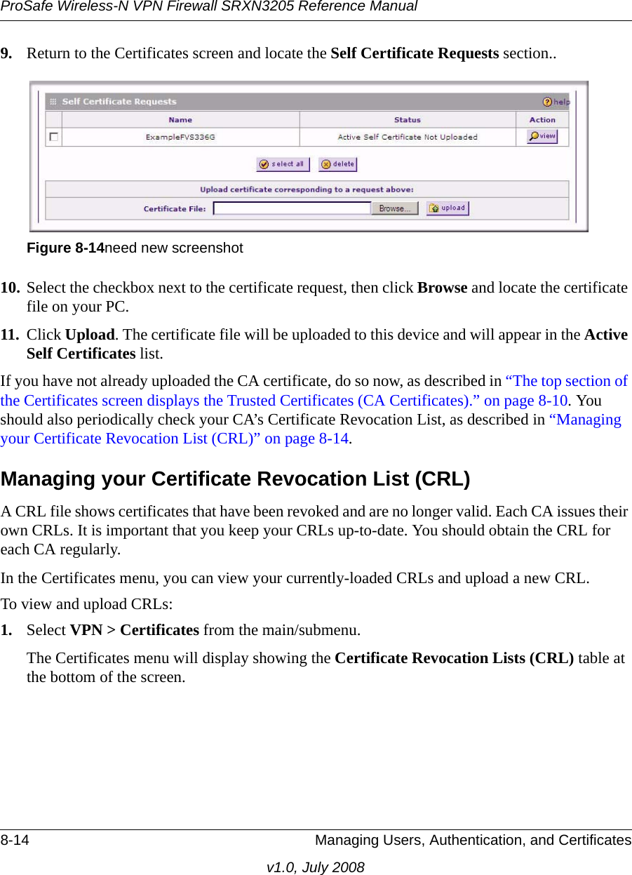 ProSafe Wireless-N VPN Firewall SRXN3205 Reference Manual8-14 Managing Users, Authentication, and Certificatesv1.0, July 20089. Return to the Certificates screen and locate the Self Certificate Requests section..10. Select the checkbox next to the certificate request, then click Browse and locate the certificate file on your PC. 11. Click Upload. The certificate file will be uploaded to this device and will appear in the Active Self Certificates list. If you have not already uploaded the CA certificate, do so now, as described in “The top section of the Certificates screen displays the Trusted Certificates (CA Certificates).” on page 8-10. You should also periodically check your CA’s Certificate Revocation List, as described in “Managing your Certificate Revocation List (CRL)” on page 8-14. Managing your Certificate Revocation List (CRL) A CRL file shows certificates that have been revoked and are no longer valid. Each CA issues their own CRLs. It is important that you keep your CRLs up-to-date. You should obtain the CRL for each CA regularly.In the Certificates menu, you can view your currently-loaded CRLs and upload a new CRL.To view and upload CRLs: 1. Select VPN &gt; Certificates from the main/submenu.The Certificates menu will display showing the Certificate Revocation Lists (CRL) table at the bottom of the screen.Figure 8-14need new screenshot 