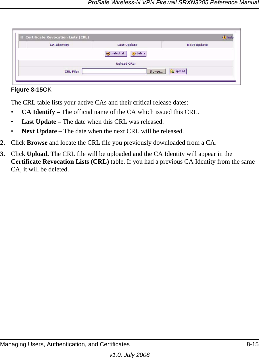 ProSafe Wireless-N VPN Firewall SRXN3205 Reference ManualManaging Users, Authentication, and Certificates 8-15v1.0, July 2008The CRL table lists your active CAs and their critical release dates: •CA Identify – The official name of the CA which issued this CRL. •Last Update – The date when this CRL was released. •Next Update – The date when the next CRL will be released. 2. Click Browse and locate the CRL file you previously downloaded from a CA. 3. Click Upload. The CRL file will be uploaded and the CA Identity will appear in the Certificate Revocation Lists (CRL) table. If you had a previous CA Identity from the same CA, it will be deleted.Figure 8-15OK