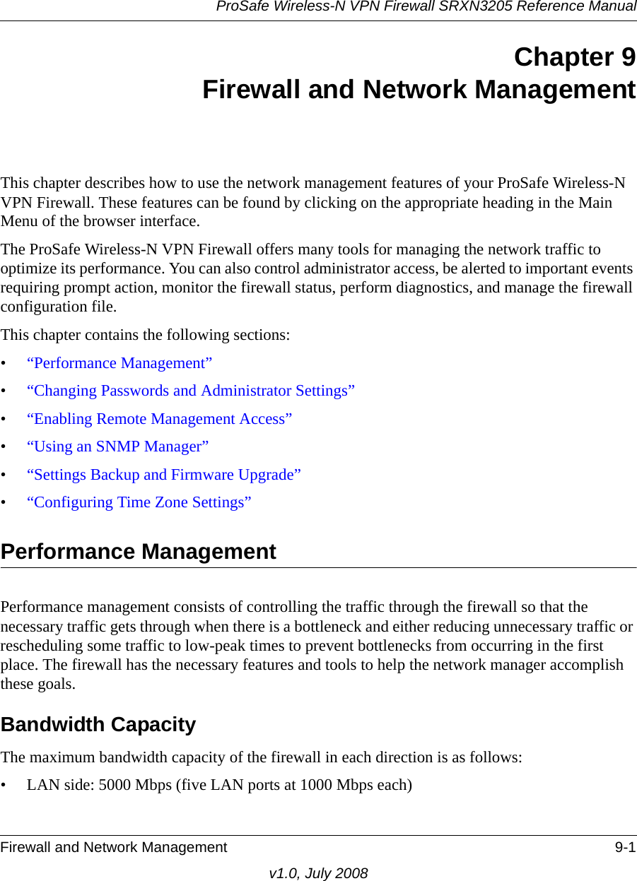 ProSafe Wireless-N VPN Firewall SRXN3205 Reference ManualFirewall and Network Management 9-1v1.0, July 2008Chapter 9Firewall and Network ManagementThis chapter describes how to use the network management features of your ProSafe Wireless-N VPN Firewall. These features can be found by clicking on the appropriate heading in the Main Menu of the browser interface.The ProSafe Wireless-N VPN Firewall offers many tools for managing the network traffic to optimize its performance. You can also control administrator access, be alerted to important events requiring prompt action, monitor the firewall status, perform diagnostics, and manage the firewall configuration file.This chapter contains the following sections:•“Performance Management”•“Changing Passwords and Administrator Settings”•“Enabling Remote Management Access”•“Using an SNMP Manager”•“Settings Backup and Firmware Upgrade”•“Configuring Time Zone Settings”Performance ManagementPerformance management consists of controlling the traffic through the firewall so that the necessary traffic gets through when there is a bottleneck and either reducing unnecessary traffic or rescheduling some traffic to low-peak times to prevent bottlenecks from occurring in the first place. The firewall has the necessary features and tools to help the network manager accomplish these goals.Bandwidth CapacityThe maximum bandwidth capacity of the firewall in each direction is as follows:• LAN side: 5000 Mbps (five LAN ports at 1000 Mbps each)