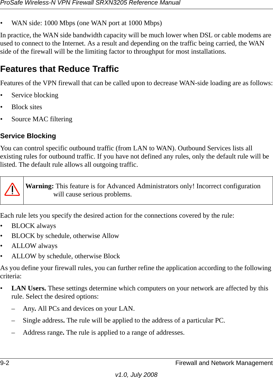 ProSafe Wireless-N VPN Firewall SRXN3205 Reference Manual9-2 Firewall and Network Managementv1.0, July 2008• WAN side: 1000 Mbps (one WAN port at 1000 Mbps) In practice, the WAN side bandwidth capacity will be much lower when DSL or cable modems are used to connect to the Internet. As a result and depending on the traffic being carried, the WAN side of the firewall will be the limiting factor to throughput for most installations.Features that Reduce TrafficFeatures of the VPN firewall that can be called upon to decrease WAN-side loading are as follows:• Service blocking• Block sites• Source MAC filteringService BlockingYou can control specific outbound traffic (from LAN to WAN). Outbound Services lists all existing rules for outbound traffic. If you have not defined any rules, only the default rule will be listed. The default rule allows all outgoing traffic. Each rule lets you specify the desired action for the connections covered by the rule:•BLOCK always • BLOCK by schedule, otherwise Allow • ALLOW always • ALLOW by schedule, otherwise Block As you define your firewall rules, you can further refine the application according to the following criteria:•LAN Users. These settings determine which computers on your network are affected by this rule. Select the desired options: –Any. All PCs and devices on your LAN. – Single address. The rule will be applied to the address of a particular PC. – Address range. The rule is applied to a range of addresses.Warning: This feature is for Advanced Administrators only! Incorrect configuration will cause serious problems.