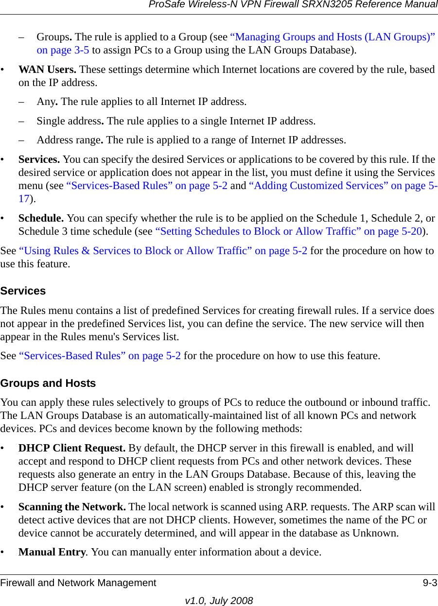 ProSafe Wireless-N VPN Firewall SRXN3205 Reference ManualFirewall and Network Management 9-3v1.0, July 2008–Groups. The rule is applied to a Group (see “Managing Groups and Hosts (LAN Groups)” on page 3-5 to assign PCs to a Group using the LAN Groups Database). •WAN Users. These settings determine which Internet locations are covered by the rule, based on the IP address.–Any. The rule applies to all Internet IP address. – Single address. The rule applies to a single Internet IP address. – Address range. The rule is applied to a range of Internet IP addresses. •Services. You can specify the desired Services or applications to be covered by this rule. If the desired service or application does not appear in the list, you must define it using the Services menu (see “Services-Based Rules” on page 5-2 and “Adding Customized Services” on page 5-17). •Schedule. You can specify whether the rule is to be applied on the Schedule 1, Schedule 2, or Schedule 3 time schedule (see “Setting Schedules to Block or Allow Traffic” on page 5-20).See “Using Rules &amp; Services to Block or Allow Traffic” on page 5-2 for the procedure on how to use this feature.ServicesThe Rules menu contains a list of predefined Services for creating firewall rules. If a service does not appear in the predefined Services list, you can define the service. The new service will then appear in the Rules menu&apos;s Services list. See “Services-Based Rules” on page 5-2 for the procedure on how to use this feature.Groups and HostsYou can apply these rules selectively to groups of PCs to reduce the outbound or inbound traffic. The LAN Groups Database is an automatically-maintained list of all known PCs and network devices. PCs and devices become known by the following methods: •DHCP Client Request. By default, the DHCP server in this firewall is enabled, and will accept and respond to DHCP client requests from PCs and other network devices. These requests also generate an entry in the LAN Groups Database. Because of this, leaving the DHCP server feature (on the LAN screen) enabled is strongly recommended. •Scanning the Network. The local network is scanned using ARP. requests. The ARP scan will detect active devices that are not DHCP clients. However, sometimes the name of the PC or device cannot be accurately determined, and will appear in the database as Unknown. •Manual Entry. You can manually enter information about a device.