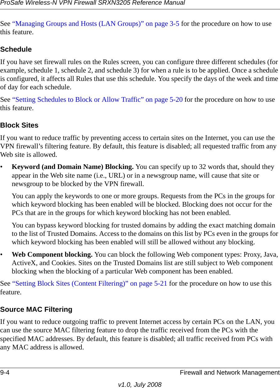 ProSafe Wireless-N VPN Firewall SRXN3205 Reference Manual9-4 Firewall and Network Managementv1.0, July 2008See “Managing Groups and Hosts (LAN Groups)” on page 3-5 for the procedure on how to use this feature.ScheduleIf you have set firewall rules on the Rules screen, you can configure three different schedules (for example, schedule 1, schedule 2, and schedule 3) for when a rule is to be applied. Once a schedule is configured, it affects all Rules that use this schedule. You specify the days of the week and time of day for each schedule.See “Setting Schedules to Block or Allow Traffic” on page 5-20 for the procedure on how to use this feature.Block SitesIf you want to reduce traffic by preventing access to certain sites on the Internet, you can use the VPN firewall’s filtering feature. By default, this feature is disabled; all requested traffic from any Web site is allowed. •Keyword (and Domain Name) Blocking. You can specify up to 32 words that, should they appear in the Web site name (i.e., URL) or in a newsgroup name, will cause that site or newsgroup to be blocked by the VPN firewall.You can apply the keywords to one or more groups. Requests from the PCs in the groups for which keyword blocking has been enabled will be blocked. Blocking does not occur for the PCs that are in the groups for which keyword blocking has not been enabled.You can bypass keyword blocking for trusted domains by adding the exact matching domain to the list of Trusted Domains. Access to the domains on this list by PCs even in the groups for which keyword blocking has been enabled will still be allowed without any blocking. •Web Component blocking. You can block the following Web component types: Proxy, Java, ActiveX, and Cookies. Sites on the Trusted Domains list are still subject to Web component blocking when the blocking of a particular Web component has been enabled.See “Setting Block Sites (Content Filtering)” on page 5-21 for the procedure on how to use this feature.Source MAC FilteringIf you want to reduce outgoing traffic to prevent Internet access by certain PCs on the LAN, you can use the source MAC filtering feature to drop the traffic received from the PCs with the specified MAC addresses. By default, this feature is disabled; all traffic received from PCs with any MAC address is allowed. 