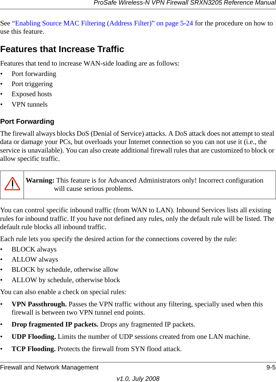 ProSafe Wireless-N VPN Firewall SRXN3205 Reference ManualFirewall and Network Management 9-5v1.0, July 2008See “Enabling Source MAC Filtering (Address Filter)” on page 5-24 for the procedure on how to use this feature.Features that Increase TrafficFeatures that tend to increase WAN-side loading are as follows:• Port forwarding• Port triggering• Exposed hosts•VPN tunnelsPort ForwardingThe firewall always blocks DoS (Denial of Service) attacks. A DoS attack does not attempt to steal data or damage your PCs, but overloads your Internet connection so you can not use it (i.e., the service is unavailable). You can also create additional firewall rules that are customized to block or allow specific traffic.You can control specific inbound traffic (from WAN to LAN). Inbound Services lists all existing rules for inbound traffic. If you have not defined any rules, only the default rule will be listed. The default rule blocks all inbound traffic. Each rule lets you specify the desired action for the connections covered by the rule:•BLOCK always • ALLOW always • BLOCK by schedule, otherwise allow • ALLOW by schedule, otherwise block You can also enable a check on special rules: •VPN Passthrough. Passes the VPN traffic without any filtering, specially used when this firewall is between two VPN tunnel end points. •Drop fragmented IP packets. Drops any fragmented IP packets. •UDP Flooding. Limits the number of UDP sessions created from one LAN machine. •TCP Flooding. Protects the firewall from SYN flood attack. Warning: This feature is for Advanced Administrators only! Incorrect configuration will cause serious problems.