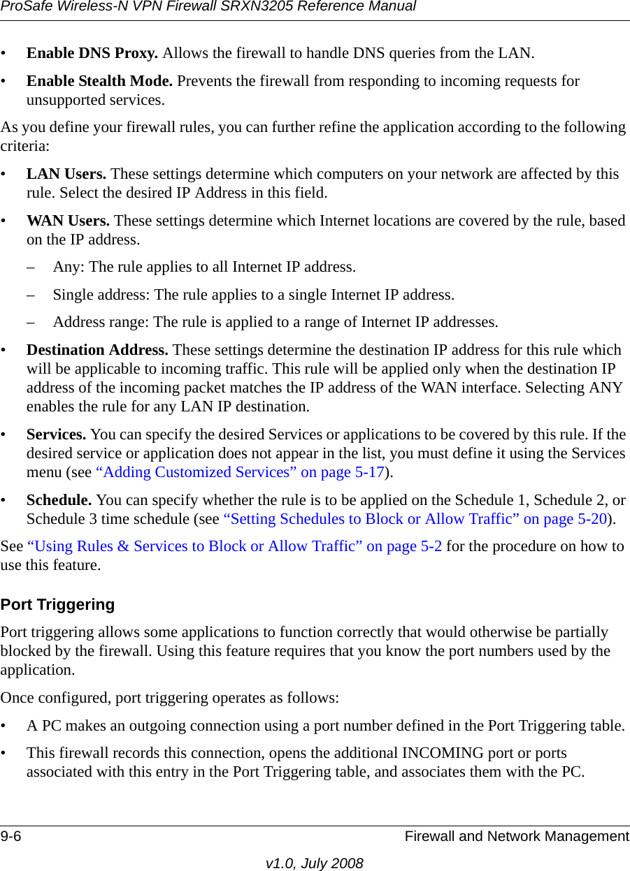 ProSafe Wireless-N VPN Firewall SRXN3205 Reference Manual9-6 Firewall and Network Managementv1.0, July 2008•Enable DNS Proxy. Allows the firewall to handle DNS queries from the LAN. •Enable Stealth Mode. Prevents the firewall from responding to incoming requests for unsupported services. As you define your firewall rules, you can further refine the application according to the following criteria:•LAN Users. These settings determine which computers on your network are affected by this rule. Select the desired IP Address in this field.•WAN Users. These settings determine which Internet locations are covered by the rule, based on the IP address.– Any: The rule applies to all Internet IP address. – Single address: The rule applies to a single Internet IP address. – Address range: The rule is applied to a range of Internet IP addresses. •Destination Address. These settings determine the destination IP address for this rule which will be applicable to incoming traffic. This rule will be applied only when the destination IP address of the incoming packet matches the IP address of the WAN interface. Selecting ANY enables the rule for any LAN IP destination. •Services. You can specify the desired Services or applications to be covered by this rule. If the desired service or application does not appear in the list, you must define it using the Services menu (see “Adding Customized Services” on page 5-17). •Schedule. You can specify whether the rule is to be applied on the Schedule 1, Schedule 2, or Schedule 3 time schedule (see “Setting Schedules to Block or Allow Traffic” on page 5-20).See “Using Rules &amp; Services to Block or Allow Traffic” on page 5-2 for the procedure on how to use this feature.Port TriggeringPort triggering allows some applications to function correctly that would otherwise be partially blocked by the firewall. Using this feature requires that you know the port numbers used by the application. Once configured, port triggering operates as follows: • A PC makes an outgoing connection using a port number defined in the Port Triggering table. • This firewall records this connection, opens the additional INCOMING port or ports associated with this entry in the Port Triggering table, and associates them with the PC. 