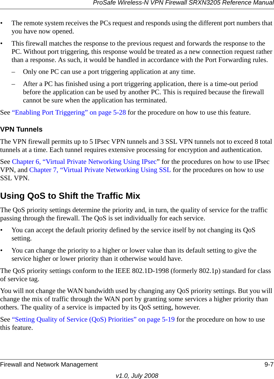 ProSafe Wireless-N VPN Firewall SRXN3205 Reference ManualFirewall and Network Management 9-7v1.0, July 2008• The remote system receives the PCs request and responds using the different port numbers that you have now opened. • This firewall matches the response to the previous request and forwards the response to the PC. Without port triggering, this response would be treated as a new connection request rather than a response. As such, it would be handled in accordance with the Port Forwarding rules.– Only one PC can use a port triggering application at any time. – After a PC has finished using a port triggering application, there is a time-out period before the application can be used by another PC. This is required because the firewall cannot be sure when the application has terminated. See “Enabling Port Triggering” on page 5-28 for the procedure on how to use this feature.VPN TunnelsThe VPN firewall permits up to 5 IPsec VPN tunnels and 3 SSL VPN tunnels not to exceed 8 total tunnels at a time. Each tunnel requires extensive processing for encryption and authentication. See Chapter 6, “Virtual Private Networking Using IPsec” for the procedures on how to use IPsec VPN, and Chapter 7, “Virtual Private Networking Using SSL for the procedures on how to use SSL VPN.Using QoS to Shift the Traffic MixThe QoS priority settings determine the priority and, in turn, the quality of service for the traffic passing through the firewall. The QoS is set individually for each service.• You can accept the default priority defined by the service itself by not changing its QoS setting.• You can change the priority to a higher or lower value than its default setting to give the service higher or lower priority than it otherwise would have.The QoS priority settings conform to the IEEE 802.1D-1998 (formerly 802.1p) standard for class of service tag. You will not change the WAN bandwidth used by changing any QoS priority settings. But you will change the mix of traffic through the WAN port by granting some services a higher priority than others. The quality of a service is impacted by its QoS setting, however.See “Setting Quality of Service (QoS) Priorities” on page 5-19 for the procedure on how to use this feature.