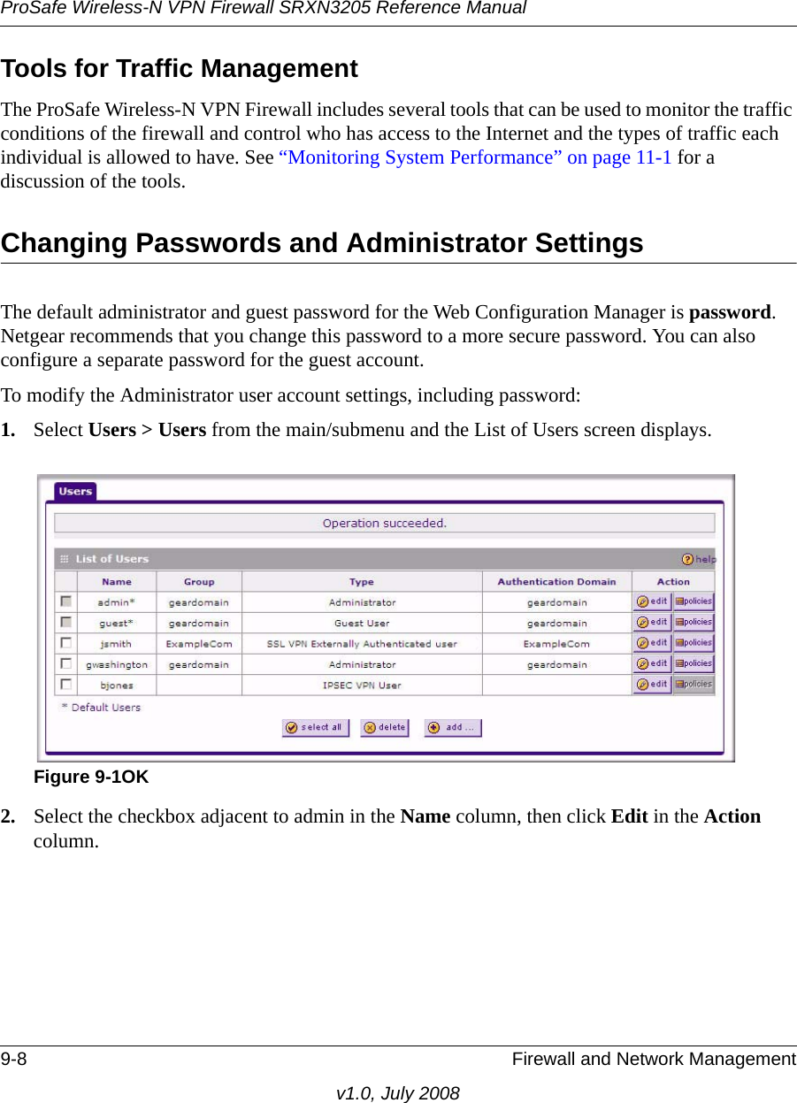 ProSafe Wireless-N VPN Firewall SRXN3205 Reference Manual9-8 Firewall and Network Managementv1.0, July 2008Tools for Traffic ManagementThe ProSafe Wireless-N VPN Firewall includes several tools that can be used to monitor the traffic conditions of the firewall and control who has access to the Internet and the types of traffic each individual is allowed to have. See “Monitoring System Performance” on page 11-1 for a discussion of the tools.Changing Passwords and Administrator SettingsThe default administrator and guest password for the Web Configuration Manager is password. Netgear recommends that you change this password to a more secure password. You can also configure a separate password for the guest account. To modify the Administrator user account settings, including password:1. Select Users &gt; Users from the main/submenu and the List of Users screen displays. 2. Select the checkbox adjacent to admin in the Name column, then click Edit in the Action column. Figure 9-1OK