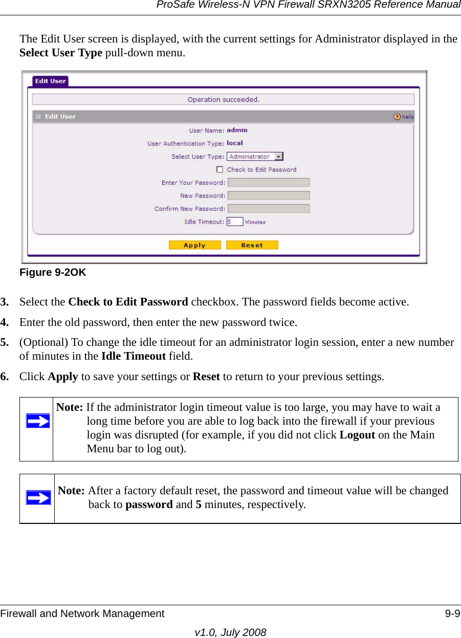 ProSafe Wireless-N VPN Firewall SRXN3205 Reference ManualFirewall and Network Management 9-9v1.0, July 2008The Edit User screen is displayed, with the current settings for Administrator displayed in the Select User Type pull-down menu.3. Select the Check to Edit Password checkbox. The password fields become active. 4. Enter the old password, then enter the new password twice. 5. (Optional) To change the idle timeout for an administrator login session, enter a new number of minutes in the Idle Timeout field. 6. Click Apply to save your settings or Reset to return to your previous settings. Figure 9-2OKNote: If the administrator login timeout value is too large, you may have to wait a long time before you are able to log back into the firewall if your previous login was disrupted (for example, if you did not click Logout on the Main Menu bar to log out).Note: After a factory default reset, the password and timeout value will be changed back to password and 5 minutes, respectively.