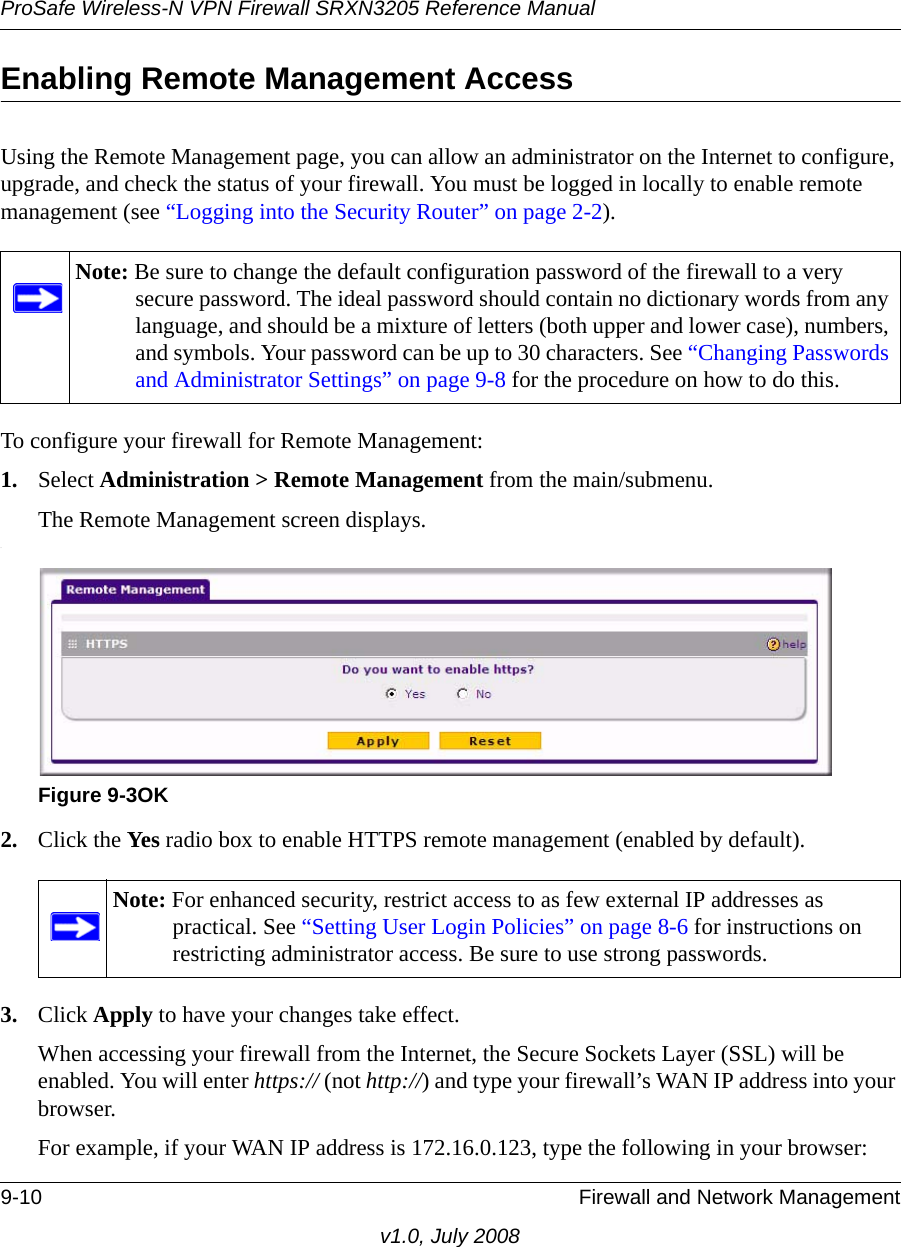 ProSafe Wireless-N VPN Firewall SRXN3205 Reference Manual9-10 Firewall and Network Managementv1.0, July 2008Enabling Remote Management AccessUsing the Remote Management page, you can allow an administrator on the Internet to configure, upgrade, and check the status of your firewall. You must be logged in locally to enable remote management (see “Logging into the Security Router” on page 2-2).  To configure your firewall for Remote Management:1. Select Administration &gt; Remote Management from the main/submenu.The Remote Management screen displays..2. Click the Yes radio box to enable HTTPS remote management (enabled by default).3. Click Apply to have your changes take effect.When accessing your firewall from the Internet, the Secure Sockets Layer (SSL) will be enabled. You will enter https:// (not http://) and type your firewall’s WAN IP address into your browser. For example, if your WAN IP address is 172.16.0.123, type the following in your browser:Note: Be sure to change the default configuration password of the firewall to a very secure password. The ideal password should contain no dictionary words from any language, and should be a mixture of letters (both upper and lower case), numbers, and symbols. Your password can be up to 30 characters. See “Changing Passwords and Administrator Settings” on page 9-8 for the procedure on how to do this.Figure 9-3OKNote: For enhanced security, restrict access to as few external IP addresses as practical. See “Setting User Login Policies” on page 8-6 for instructions on restricting administrator access. Be sure to use strong passwords.