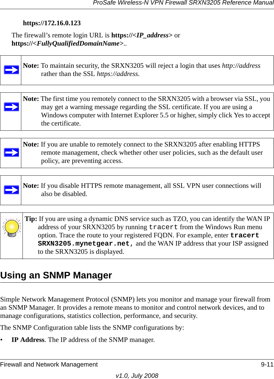 ProSafe Wireless-N VPN Firewall SRXN3205 Reference ManualFirewall and Network Management 9-11v1.0, July 2008https://172.16.0.123The firewall’s remote login URL is https://&lt;IP_address&gt; orhttps://&lt;FullyQualifiedDomainName&gt;..Using an SNMP ManagerSimple Network Management Protocol (SNMP) lets you monitor and manage your firewall from an SNMP Manager. It provides a remote means to monitor and control network devices, and to manage configurations, statistics collection, performance, and security. The SNMP Configuration table lists the SNMP configurations by:•IP Address. The IP address of the SNMP manager. Note: To maintain security, the SRXN3205 will reject a login that uses http://address rather than the SSL https://address.Note: The first time you remotely connect to the SRXN3205 with a browser via SSL, you may get a warning message regarding the SSL certificate. If you are using a Windows computer with Internet Explorer 5.5 or higher, simply click Yes to accept the certificate.Note: If you are unable to remotely connect to the SRXN3205 after enabling HTTPS remote management, check whether other user policies, such as the default user policy, are preventing access.Note: If you disable HTTPS remote management, all SSL VPN user connections will also be disabled.Tip: If you are using a dynamic DNS service such as TZO, you can identify the WAN IP address of your SRXN3205 by running tracert from the Windows Run menu option. Trace the route to your registered FQDN. For example, enter tracert SRXN3205.mynetgear.net, and the WAN IP address that your ISP assigned to the SRXN3205 is displayed.