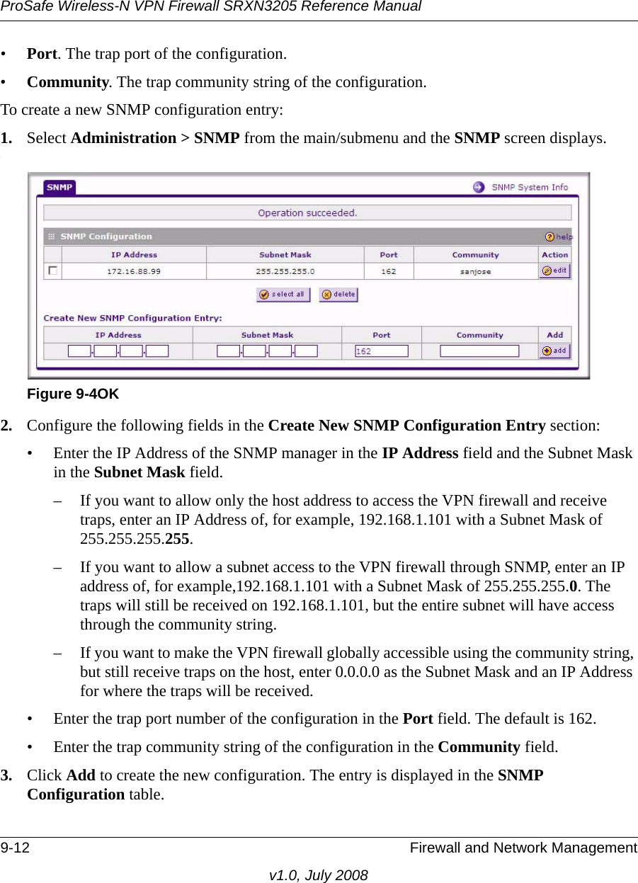 ProSafe Wireless-N VPN Firewall SRXN3205 Reference Manual9-12 Firewall and Network Managementv1.0, July 2008•Port. The trap port of the configuration. •Community. The trap community string of the configuration. To create a new SNMP configuration entry:1. Select Administration &gt; SNMP from the main/submenu and the SNMP screen displays..2. Configure the following fields in the Create New SNMP Configuration Entry section:• Enter the IP Address of the SNMP manager in the IP Address field and the Subnet Mask in the Subnet Mask field. – If you want to allow only the host address to access the VPN firewall and receive traps, enter an IP Address of, for example, 192.168.1.101 with a Subnet Mask of 255.255.255.255.– If you want to allow a subnet access to the VPN firewall through SNMP, enter an IP address of, for example,192.168.1.101 with a Subnet Mask of 255.255.255.0. The traps will still be received on 192.168.1.101, but the entire subnet will have access through the community string.– If you want to make the VPN firewall globally accessible using the community string, but still receive traps on the host, enter 0.0.0.0 as the Subnet Mask and an IP Address for where the traps will be received.• Enter the trap port number of the configuration in the Port field. The default is 162.• Enter the trap community string of the configuration in the Community field.3. Click Add to create the new configuration. The entry is displayed in the SNMP Configuration table. Figure 9-4OK