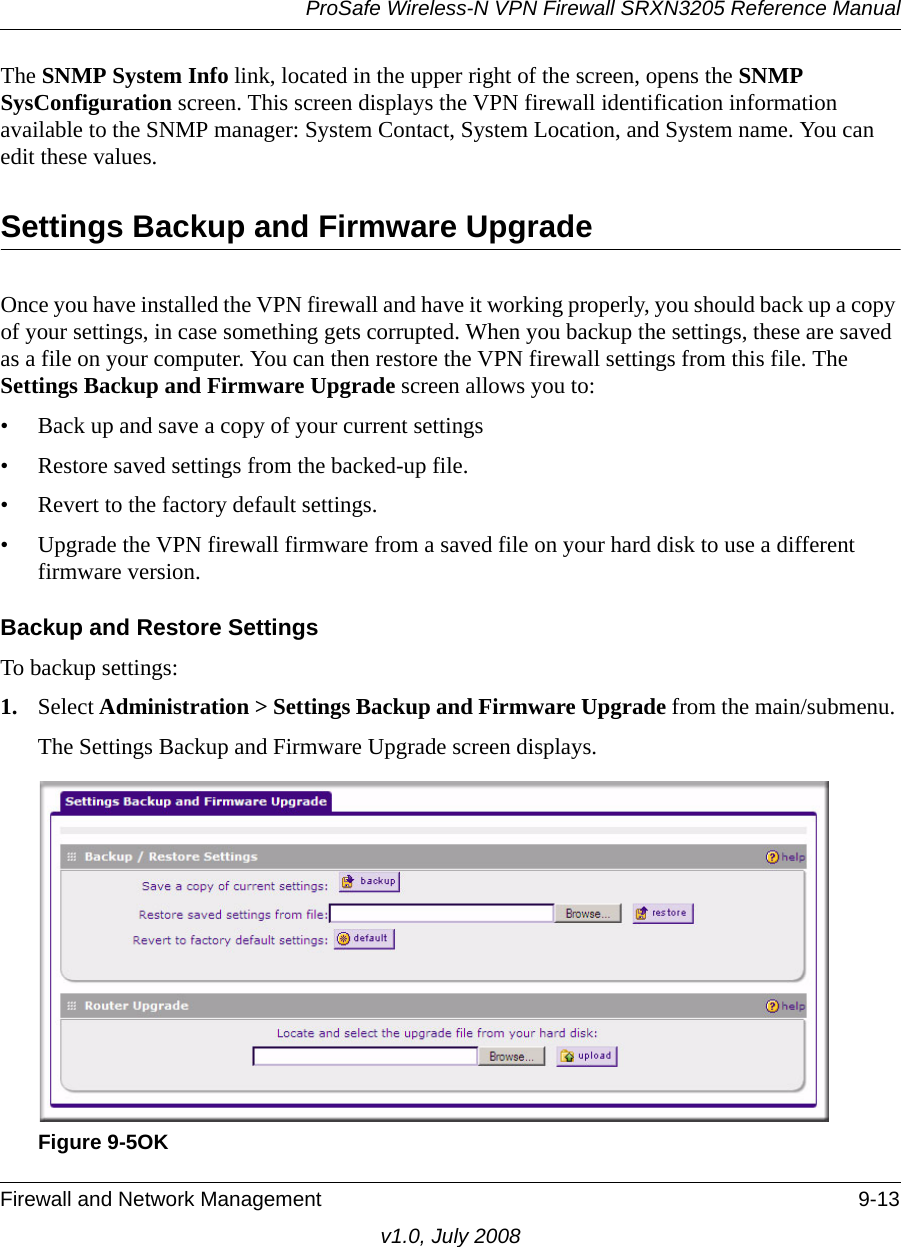 ProSafe Wireless-N VPN Firewall SRXN3205 Reference ManualFirewall and Network Management 9-13v1.0, July 2008The SNMP System Info link, located in the upper right of the screen, opens the SNMP SysConfiguration screen. This screen displays the VPN firewall identification information available to the SNMP manager: System Contact, System Location, and System name. You can edit these values.Settings Backup and Firmware Upgrade Once you have installed the VPN firewall and have it working properly, you should back up a copy of your settings, in case something gets corrupted. When you backup the settings, these are saved as a file on your computer. You can then restore the VPN firewall settings from this file. The Settings Backup and Firmware Upgrade screen allows you to:• Back up and save a copy of your current settings• Restore saved settings from the backed-up file. • Revert to the factory default settings.• Upgrade the VPN firewall firmware from a saved file on your hard disk to use a different firmware version. Backup and Restore SettingsTo backup settings:1. Select Administration &gt; Settings Backup and Firmware Upgrade from the main/submenu. The Settings Backup and Firmware Upgrade screen displays.Figure 9-5OK