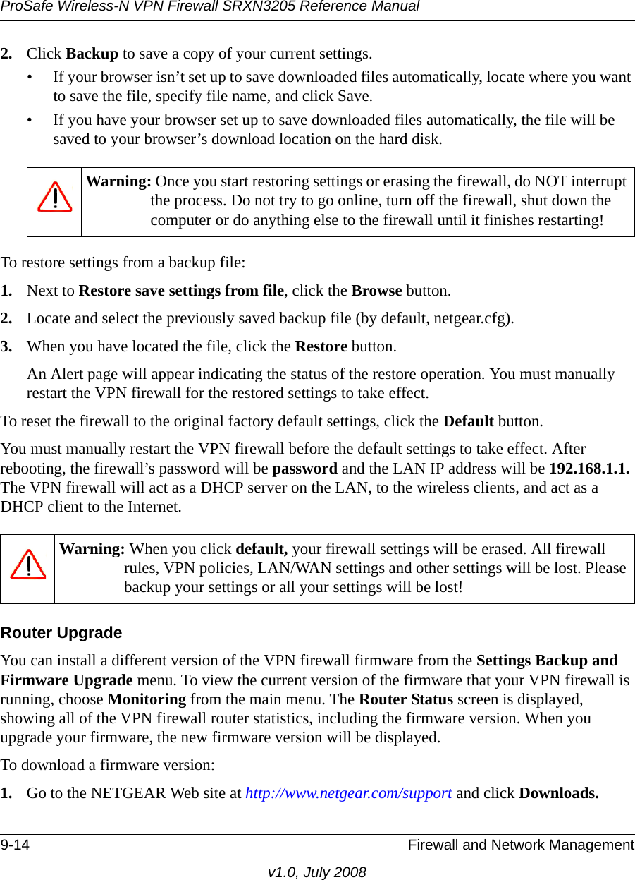 ProSafe Wireless-N VPN Firewall SRXN3205 Reference Manual9-14 Firewall and Network Managementv1.0, July 20082. Click Backup to save a copy of your current settings. • If your browser isn’t set up to save downloaded files automatically, locate where you want to save the file, specify file name, and click Save. • If you have your browser set up to save downloaded files automatically, the file will be saved to your browser’s download location on the hard disk. To restore settings from a backup file: 1. Next to Restore save settings from file, click the Browse button. 2. Locate and select the previously saved backup file (by default, netgear.cfg). 3. When you have located the file, click the Restore button. An Alert page will appear indicating the status of the restore operation. You must manually restart the VPN firewall for the restored settings to take effect. To reset the firewall to the original factory default settings, click the Default button. You must manually restart the VPN firewall before the default settings to take effect. After rebooting, the firewall’s password will be password and the LAN IP address will be 192.168.1.1. The VPN firewall will act as a DHCP server on the LAN, to the wireless clients, and act as a DHCP client to the Internet. Router Upgrade You can install a different version of the VPN firewall firmware from the Settings Backup and Firmware Upgrade menu. To view the current version of the firmware that your VPN firewall is running, choose Monitoring from the main menu. The Router Status screen is displayed, showing all of the VPN firewall router statistics, including the firmware version. When you upgrade your firmware, the new firmware version will be displayed.To download a firmware version:1. Go to the NETGEAR Web site at http://www.netgear.com/support and click Downloads. Warning: Once you start restoring settings or erasing the firewall, do NOT interrupt the process. Do not try to go online, turn off the firewall, shut down the computer or do anything else to the firewall until it finishes restarting! Warning: When you click default, your firewall settings will be erased. All firewall rules, VPN policies, LAN/WAN settings and other settings will be lost. Please backup your settings or all your settings will be lost!