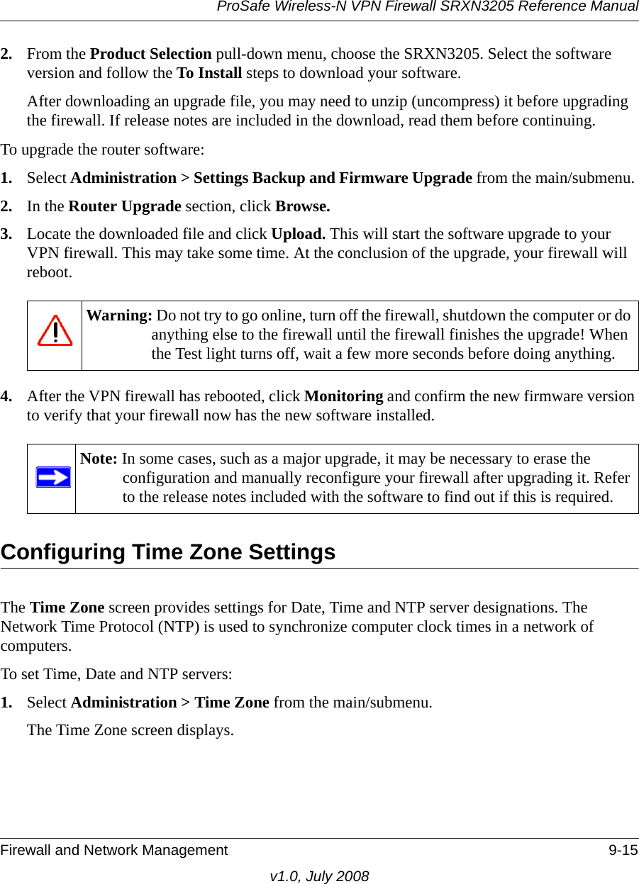 ProSafe Wireless-N VPN Firewall SRXN3205 Reference ManualFirewall and Network Management 9-15v1.0, July 20082. From the Product Selection pull-down menu, choose the SRXN3205. Select the software version and follow the To Install steps to download your software.After downloading an upgrade file, you may need to unzip (uncompress) it before upgrading the firewall. If release notes are included in the download, read them before continuing.To upgrade the router software: 1. Select Administration &gt; Settings Backup and Firmware Upgrade from the main/submenu. 2. In the Router Upgrade section, click Browse.3. Locate the downloaded file and click Upload. This will start the software upgrade to your VPN firewall. This may take some time. At the conclusion of the upgrade, your firewall will reboot.4. After the VPN firewall has rebooted, click Monitoring and confirm the new firmware version to verify that your firewall now has the new software installed. Configuring Time Zone SettingsThe Time Zone screen provides settings for Date, Time and NTP server designations. The Network Time Protocol (NTP) is used to synchronize computer clock times in a network of computers. To set Time, Date and NTP servers:1. Select Administration &gt; Time Zone from the main/submenu. The Time Zone screen displays.Warning: Do not try to go online, turn off the firewall, shutdown the computer or do anything else to the firewall until the firewall finishes the upgrade! When the Test light turns off, wait a few more seconds before doing anything. Note: In some cases, such as a major upgrade, it may be necessary to erase the configuration and manually reconfigure your firewall after upgrading it. Refer to the release notes included with the software to find out if this is required.