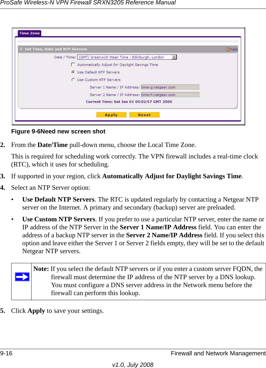 ProSafe Wireless-N VPN Firewall SRXN3205 Reference Manual9-16 Firewall and Network Managementv1.0, July 20082. From the Date/Time pull-down menu, choose the Local Time Zone. This is required for scheduling work correctly. The VPN firewall includes a real-time clock (RTC), which it uses for scheduling. 3. If supported in your region, click Automatically Adjust for Daylight Savings Time. 4. Select an NTP Server option:•Use Default NTP Servers. The RTC is updated regularly by contacting a Netgear NTP server on the Internet. A primary and secondary (backup) server are preloaded.•Use Custom NTP Servers. If you prefer to use a particular NTP server, enter the name or IP address of the NTP Server in the Server 1 Name/IP Address field. You can enter the address of a backup NTP server in the Server 2 Name/IP Address field. If you select this option and leave either the Server 1 or Server 2 fields empty, they will be set to the default Netgear NTP servers. 5. Click Apply to save your settings.Figure 9-6Need new screen shotNote: If you select the default NTP servers or if you enter a custom server FQDN, the firewall must determine the IP address of the NTP server by a DNS lookup. You must configure a DNS server address in the Network menu before the firewall can perform this lookup.